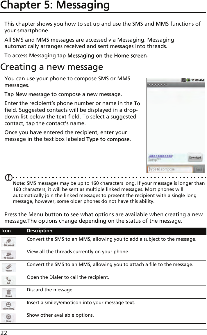 22Chapter 5: MessagingThis chapter shows you how to set up and use the SMS and MMS functions of your smartphone.All SMS and MMS messages are accessed via Messaging. Messaging automatically arranges received and sent messages into threads.To access Messaging tap Messaging on the Home screen.Creating a new messageYou can use your phone to compose SMS or MMS messages.Tap New message to compose a new message.Enter the recipient’s phone number or name in the To field. Suggested contacts will be displayed in a drop-down list below the text field. To select a suggested contact, tap the contact’s name.Once you have entered the recipient, enter your message in the text box labeled Type to compose.    Note: SMS messages may be up to 160 characters long. If your message is longer than 160 characters, it will be sent as multiple linked messages. Most phones will automatically join the linked messages to present the recipient with a single long message, however, some older phones do not have this ability.Press the Menu button to see what options are available when creating a new message.The options change depending on the status of the message.Icon DescriptionConvert the SMS to an MMS, allowing you to add a subject to the message.View all the threads currently on your phone.Convert the SMS to an MMS, allowing you to attach a file to the message.Open the Dialer to call the recipient.Discard the message.Insert a smiley/emoticon into your message text.Show other available options.