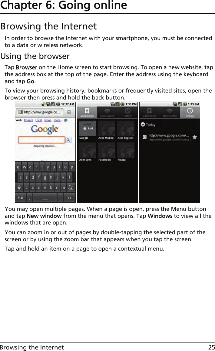 25Browsing the InternetChapter 6: Going onlineBrowsing the InternetIn order to browse the Internet with your smartphone, you must be connected to a data or wireless network.Using the browserTap Browser on the Home screen to start browsing. To open a new website, tap the address box at the top of the page. Enter the address using the keyboard and tap Go.To view your browsing history, bookmarks or frequently visited sites, open the browser then press and hold the back button.You may open multiple pages. When a page is open, press the Menu button and tap New window from the menu that opens. Tap Windows to view all the windows that are open.You can zoom in or out of pages by double-tapping the selected part of the screen or by using the zoom bar that appears when you tap the screen.Tap and hold an item on a page to open a contextual menu.