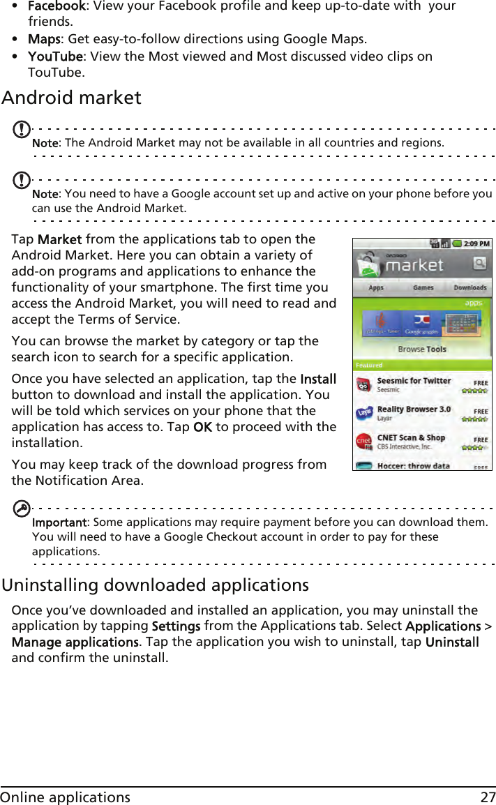 27Online applications•Facebook: View your Facebook profile and keep up-to-date with  your friends.•Maps: Get easy-to-follow directions using Google Maps.•YouTube: View the Most viewed and Most discussed video clips on TouTube.Android marketNote: The Android Market may not be available in all countries and regions.Note: You need to have a Google account set up and active on your phone before you can use the Android Market.Tap Market from the applications tab to open the Android Market. Here you can obtain a variety of add-on programs and applications to enhance the functionality of your smartphone. The first time you access the Android Market, you will need to read and accept the Terms of Service.You can browse the market by category or tap the search icon to search for a specific application.Once you have selected an application, tap the Install button to download and install the application. You will be told which services on your phone that the application has access to. Tap OK to proceed with the installation.You may keep track of the download progress from the Notification Area.Important: Some applications may require payment before you can download them. You will need to have a Google Checkout account in order to pay for these applications.Uninstalling downloaded applicationsOnce you’ve downloaded and installed an application, you may uninstall the application by tapping Settings from the Applications tab. Select Applications &gt; Manage applications. Tap the application you wish to uninstall, tap Uninstall and confirm the uninstall.