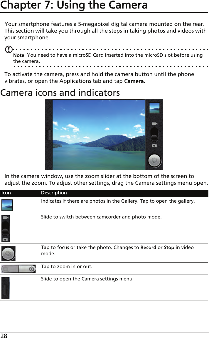 28Chapter 7: Using the CameraYour smartphone features a 5-megapixel digital camera mounted on the rear. This section will take you through all the steps in taking photos and videos with your smartphone.Note: You need to have a microSD Card inserted into the microSD slot before using the camera.To activate the camera, press and hold the camera button until the phone vibrates, or open the Applications tab and tap Camera.Camera icons and indicatorsIn the camera window, use the zoom slider at the bottom of the screen to adjust the zoom. To adjust other settings, drag the Camera settings menu open.Icon DescriptionIndicates if there are photos in the Gallery. Tap to open the gallery.Slide to switch between camcorder and photo mode.Tap to focus or take the photo. Changes to Record or Stop in video mode.Tap to zoom in or out.Slide to open the Camera settings menu.