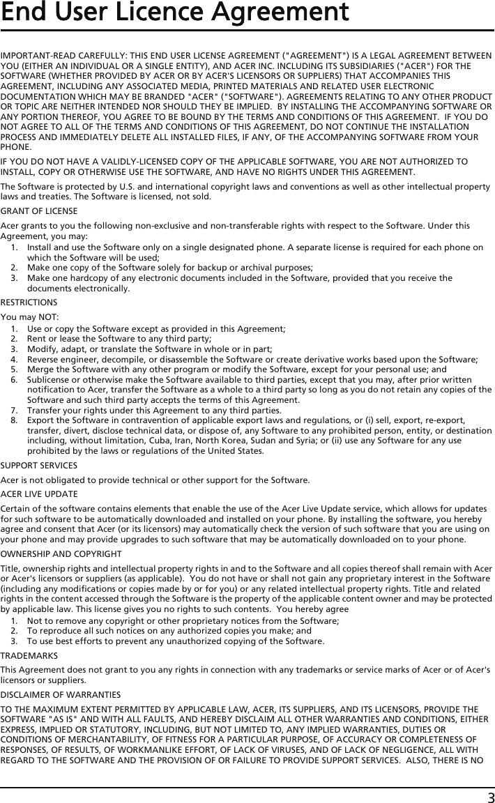 3End User Licence AgreementIMPORTANT-READ CAREFULLY: THIS END USER LICENSE AGREEMENT (&quot;AGREEMENT&quot;) IS A LEGAL AGREEMENT BETWEEN YOU (EITHER AN INDIVIDUAL OR A SINGLE ENTITY), AND ACER INC. INCLUDING ITS SUBSIDIARIES (&quot;ACER&quot;) FOR THE SOFTWARE (WHETHER PROVIDED BY ACER OR BY ACER&apos;S LICENSORS OR SUPPLIERS) THAT ACCOMPANIES THIS AGREEMENT, INCLUDING ANY ASSOCIATED MEDIA, PRINTED MATERIALS AND RELATED USER ELECTRONIC DOCUMENTATION WHICH MAY BE BRANDED &quot;ACER&quot; (&quot;SOFTWARE&quot;). AGREEMENTS RELATING TO ANY OTHER PRODUCT OR TOPIC ARE NEITHER INTENDED NOR SHOULD THEY BE IMPLIED.  BY INSTALLING THE ACCOMPANYING SOFTWARE OR ANY PORTION THEREOF, YOU AGREE TO BE BOUND BY THE TERMS AND CONDITIONS OF THIS AGREEMENT.  IF YOU DO NOT AGREE TO ALL OF THE TERMS AND CONDITIONS OF THIS AGREEMENT, DO NOT CONTINUE THE INSTALLATION PROCESS AND IMMEDIATELY DELETE ALL INSTALLED FILES, IF ANY, OF THE ACCOMPANYING SOFTWARE FROM YOUR PHONE.IF YOU DO NOT HAVE A VALIDLY-LICENSED COPY OF THE APPLICABLE SOFTWARE, YOU ARE NOT AUTHORIZED TO INSTALL, COPY OR OTHERWISE USE THE SOFTWARE, AND HAVE NO RIGHTS UNDER THIS AGREEMENT.The Software is protected by U.S. and international copyright laws and conventions as well as other intellectual property laws and treaties. The Software is licensed, not sold.GRANT OF LICENSEAcer grants to you the following non-exclusive and non-transferable rights with respect to the Software. Under this Agreement, you may:1. Install and use the Software only on a single designated phone. A separate license is required for each phone on which the Software will be used;2. Make one copy of the Software solely for backup or archival purposes;3. Make one hardcopy of any electronic documents included in the Software, provided that you receive the documents electronically.RESTRICTIONSYou may NOT:1. Use or copy the Software except as provided in this Agreement;2. Rent or lease the Software to any third party;3. Modify, adapt, or translate the Software in whole or in part;4. Reverse engineer, decompile, or disassemble the Software or create derivative works based upon the Software;5. Merge the Software with any other program or modify the Software, except for your personal use; and6. Sublicense or otherwise make the Software available to third parties, except that you may, after prior written notification to Acer, transfer the Software as a whole to a third party so long as you do not retain any copies of the Software and such third party accepts the terms of this Agreement.7. Transfer your rights under this Agreement to any third parties.8. Export the Software in contravention of applicable export laws and regulations, or (i) sell, export, re-export, transfer, divert, disclose technical data, or dispose of, any Software to any prohibited person, entity, or destination including, without limitation, Cuba, Iran, North Korea, Sudan and Syria; or (ii) use any Software for any use prohibited by the laws or regulations of the United States.SUPPORT SERVICESAcer is not obligated to provide technical or other support for the Software.ACER LIVE UPDATECertain of the software contains elements that enable the use of the Acer Live Update service, which allows for updates for such software to be automatically downloaded and installed on your phone. By installing the software, you hereby agree and consent that Acer (or its licensors) may automatically check the version of such software that you are using on your phone and may provide upgrades to such software that may be automatically downloaded on to your phone.OWNERSHIP AND COPYRIGHTTitle, ownership rights and intellectual property rights in and to the Software and all copies thereof shall remain with Acer or Acer&apos;s licensors or suppliers (as applicable).  You do not have or shall not gain any proprietary interest in the Software (including any modifications or copies made by or for you) or any related intellectual property rights. Title and related rights in the content accessed through the Software is the property of the applicable content owner and may be protected by applicable law. This license gives you no rights to such contents.  You hereby agree1. Not to remove any copyright or other proprietary notices from the Software;2. To reproduce all such notices on any authorized copies you make; and3. To use best efforts to prevent any unauthorized copying of the Software.TRADEMARKSThis Agreement does not grant to you any rights in connection with any trademarks or service marks of Acer or of Acer&apos;s licensors or suppliers.DISCLAIMER OF WARRANTIESTO THE MAXIMUM EXTENT PERMITTED BY APPLICABLE LAW, ACER, ITS SUPPLIERS, AND ITS LICENSORS, PROVIDE THE SOFTWARE &quot;AS IS&quot; AND WITH ALL FAULTS, AND HEREBY DISCLAIM ALL OTHER WARRANTIES AND CONDITIONS, EITHER EXPRESS, IMPLIED OR STATUTORY, INCLUDING, BUT NOT LIMITED TO, ANY IMPLIED WARRANTIES, DUTIES OR CONDITIONS OF MERCHANTABILITY, OF FITNESS FOR A PARTICULAR PURPOSE, OF ACCURACY OR COMPLETENESS OF RESPONSES, OF RESULTS, OF WORKMANLIKE EFFORT, OF LACK OF VIRUSES, AND OF LACK OF NEGLIGENCE, ALL WITH REGARD TO THE SOFTWARE AND THE PROVISION OF OR FAILURE TO PROVIDE SUPPORT SERVICES.  ALSO, THERE IS NO 