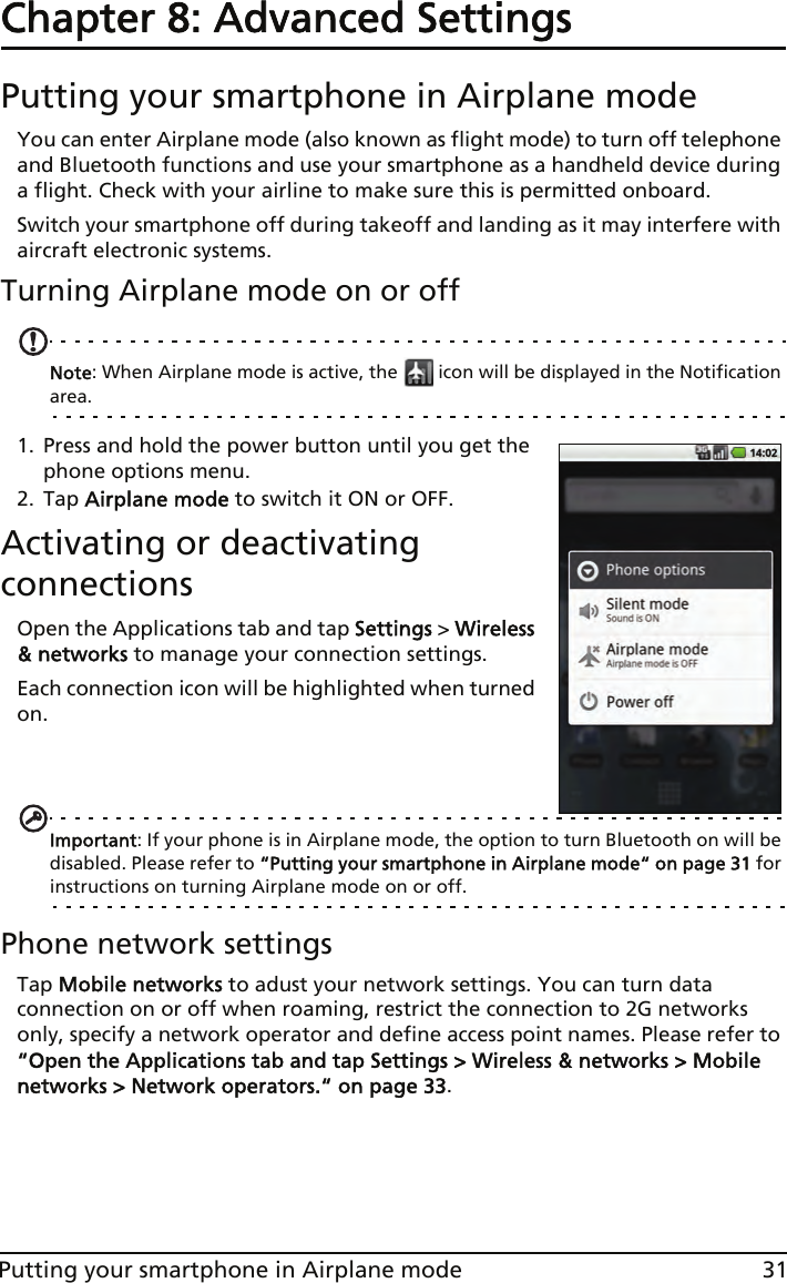 31Putting your smartphone in Airplane modeChapter 8: Advanced SettingsPutting your smartphone in Airplane modeYou can enter Airplane mode (also known as flight mode) to turn off telephone and Bluetooth functions and use your smartphone as a handheld device during a flight. Check with your airline to make sure this is permitted onboard.Switch your smartphone off during takeoff and landing as it may interfere with aircraft electronic systems.Turning Airplane mode on or offNote: When Airplane mode is active, the   icon will be displayed in the Notification area.1. Press and hold the power button until you get the phone options menu.2. Tap Airplane mode to switch it ON or OFF.Activating or deactivating connectionsOpen the Applications tab and tap Settings &gt; Wireless &amp; networks to manage your connection settings.Each connection icon will be highlighted when turned on. Important: If your phone is in Airplane mode, the option to turn Bluetooth on will be disabled. Please refer to “Putting your smartphone in Airplane mode“ on page 31 for instructions on turning Airplane mode on or off.Phone network settingsTap Mobile networks to adust your network settings. You can turn data connection on or off when roaming, restrict the connection to 2G networks only, specify a network operator and define access point names. Please refer to “Open the Applications tab and tap Settings &gt; Wireless &amp; networks &gt; Mobile networks &gt; Network operators.“ on page 33.
