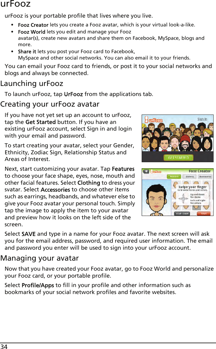 34urFoozurFooz is your portable profile that lives where you live. •Fooz Creator lets you create a Fooz avatar, which is your virtual look-a-like.•Fooz World lets you edit and manage your Fooz  avatar(s), create new avatars and share them on Facebook, MySpace, blogs and more.•Share it lets you post your Fooz card to Facebook,  MySpace and other social networks. You can also email it to your friends.You can email your Fooz card to friends, or post it to your social networks and blogs and always be connected.Launching urFoozTo launch urFooz, tap UrFooz from the applications tab.Creating your urFooz avatarIf you have not yet set up an account to urFooz, tap the Get Started button. If you have an existing urFooz account, select Sign in and login with your email and password.To start creating your avatar, select your Gender, Ethnicity, Zodiac Sign, Relationship Status and Areas of Interest.Next, start customizing your avatar. Tap Features to choose your face shape, eyes, nose, mouth and other facial features. Select Clothing to dress your svatar. Select Accessories to choose other items such as earrings, headbands, and whatever else to give your Fooz avatar your personal touch. Simply tap the image to apply the item to your avatar and preview how it looks on the left side of the screen.Select SAVE and type in a name for your Fooz avatar. The next screen will ask you for the email address, password, and required user information. The email and password you enter will be used to sign into your urFooz account.Managing your avatarNow that you have created your Fooz avatar, go to Fooz World and personalize your Fooz card, or your portable profile.Select Profile/Apps to fill in your profile and other information such as bookmarks of your social network profiles and favorite websites. 