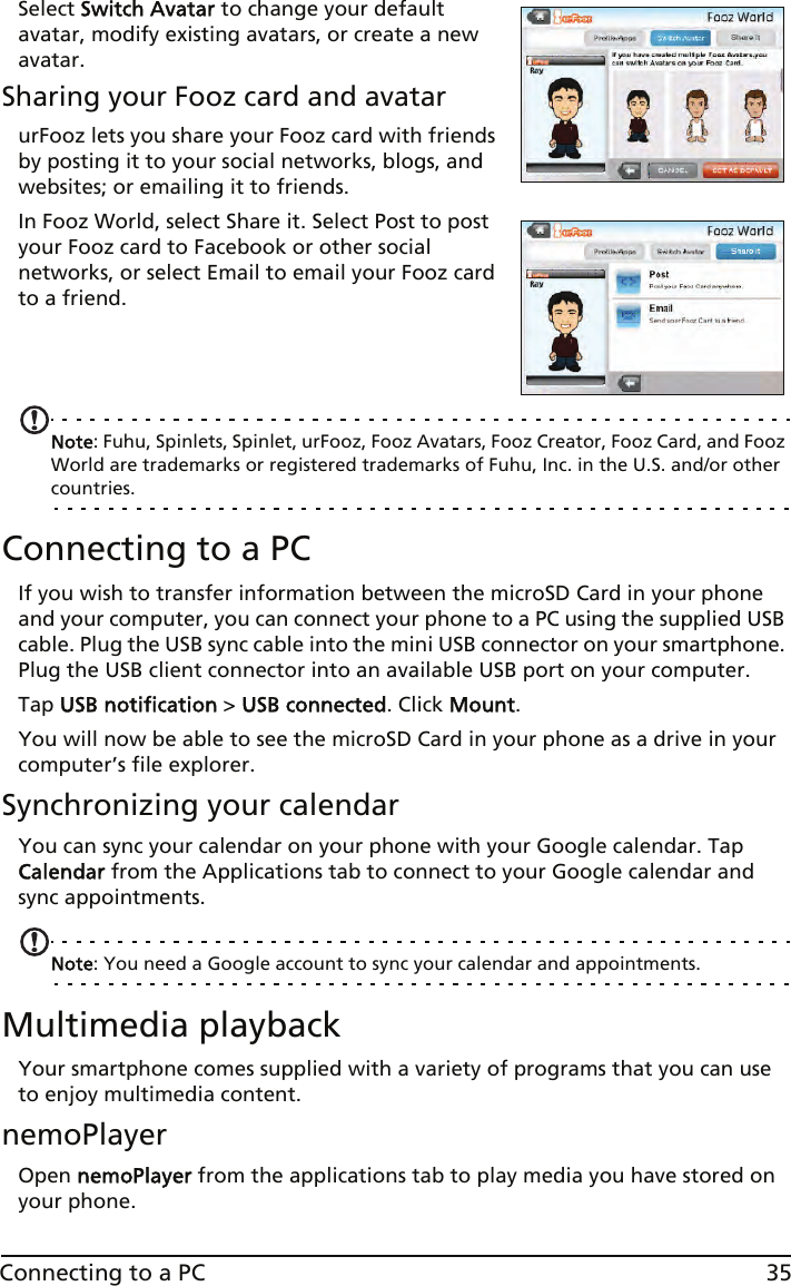 35Connecting to a PCSelect Switch Avatar to change your default avatar, modify existing avatars, or create a new avatar.Sharing your Fooz card and avatarurFooz lets you share your Fooz card with friends by posting it to your social networks, blogs, and websites; or emailing it to friends.In Fooz World, select Share it. Select Post to post your Fooz card to Facebook or other social networks, or select Email to email your Fooz card to a friend.   Note: Fuhu, Spinlets, Spinlet, urFooz, Fooz Avatars, Fooz Creator, Fooz Card, and Fooz World are trademarks or registered trademarks of Fuhu, Inc. in the U.S. and/or other countries.Connecting to a PCIf you wish to transfer information between the microSD Card in your phone and your computer, you can connect your phone to a PC using the supplied USB cable. Plug the USB sync cable into the mini USB connector on your smartphone. Plug the USB client connector into an available USB port on your computer. Tap USB notification &gt; USB connected. Click Mount.You will now be able to see the microSD Card in your phone as a drive in your computer’s file explorer.Synchronizing your calendarYou can sync your calendar on your phone with your Google calendar. Tap Calendar from the Applications tab to connect to your Google calendar and sync appointments.Note: You need a Google account to sync your calendar and appointments.Multimedia playbackYour smartphone comes supplied with a variety of programs that you can use to enjoy multimedia content.nemoPlayerOpen nemoPlayer from the applications tab to play media you have stored on your phone. 