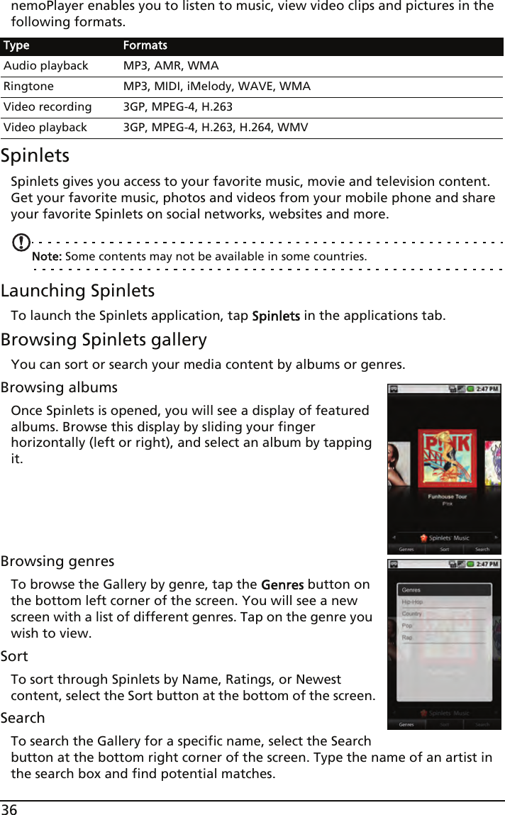 36nemoPlayer enables you to listen to music, view video clips and pictures in the following formats.SpinletsSpinlets gives you access to your favorite music, movie and television content. Get your favorite music, photos and videos from your mobile phone and share your favorite Spinlets on social networks, websites and more. Note: Some contents may not be available in some countries.Launching SpinletsTo launch the Spinlets application, tap Spinlets in the applications tab.Browsing Spinlets galleryYou can sort or search your media content by albums or genres.Browsing albumsOnce Spinlets is opened, you will see a display of featured albums. Browse this display by sliding your finger horizontally (left or right), and select an album by tapping it. Browsing genresTo browse the Gallery by genre, tap the Genres button on the bottom left corner of the screen. You will see a new screen with a list of different genres. Tap on the genre you wish to view.SortTo sort through Spinlets by Name, Ratings, or Newest content, select the Sort button at the bottom of the screen.SearchTo search the Gallery for a specific name, select the Search button at the bottom right corner of the screen. Type the name of an artist in the search box and find potential matches. Type FormatsAudio playback MP3, AMR, WMARingtone MP3, MIDI, iMelody, WAVE, WMAVideo recording 3GP, MPEG-4, H.263Video playback 3GP, MPEG-4, H.263, H.264, WMV