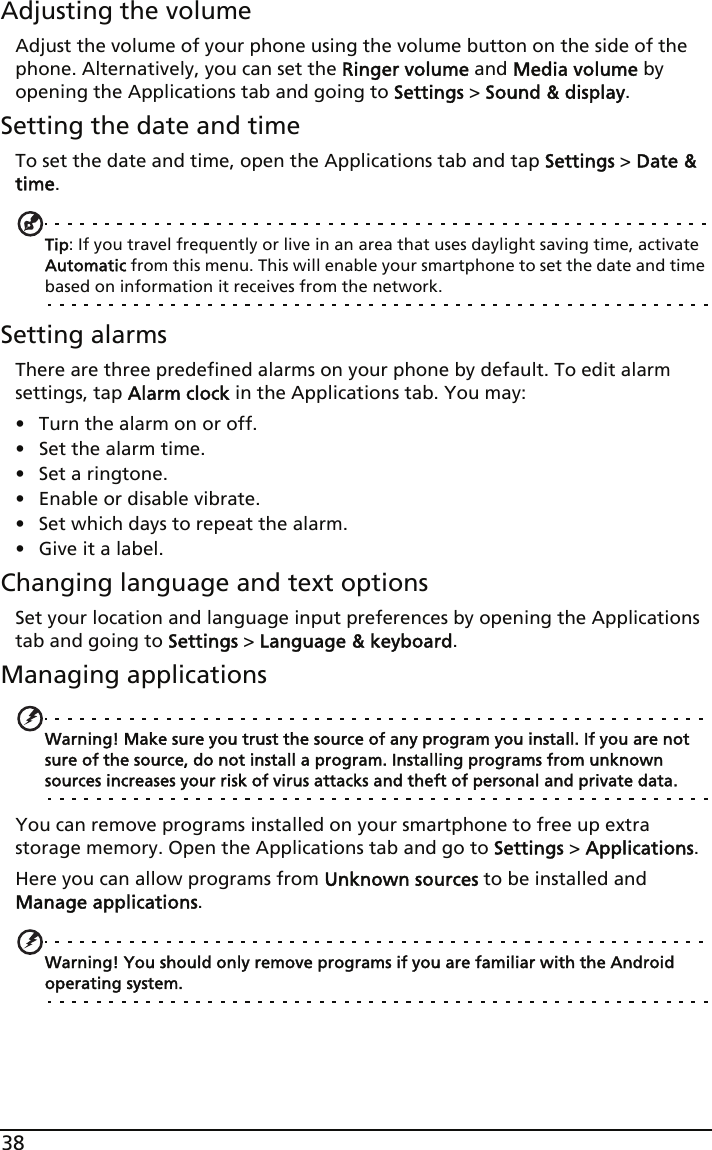 38Adjusting the volumeAdjust the volume of your phone using the volume button on the side of the phone. Alternatively, you can set the Ringer volume and Media volume by opening the Applications tab and going to Settings &gt; Sound &amp; display.Setting the date and timeTo set the date and time, open the Applications tab and tap Settings &gt; Date &amp; time.Tip: If you travel frequently or live in an area that uses daylight saving time, activate Automatic from this menu. This will enable your smartphone to set the date and time based on information it receives from the network.Setting alarmsThere are three predefined alarms on your phone by default. To edit alarm settings, tap Alarm clock in the Applications tab. You may:• Turn the alarm on or off.• Set the alarm time.• Set a ringtone.• Enable or disable vibrate.• Set which days to repeat the alarm.• Give it a label.Changing language and text optionsSet your location and language input preferences by opening the Applications tab and going to Settings &gt; Language &amp; keyboard.Managing applicationsWarning! Make sure you trust the source of any program you install. If you are not sure of the source, do not install a program. Installing programs from unknown sources increases your risk of virus attacks and theft of personal and private data.You can remove programs installed on your smartphone to free up extra storage memory. Open the Applications tab and go to Settings &gt; Applications.Here you can allow programs from Unknown sources to be installed and Manage applications.Warning! You should only remove programs if you are familiar with the Android operating system.