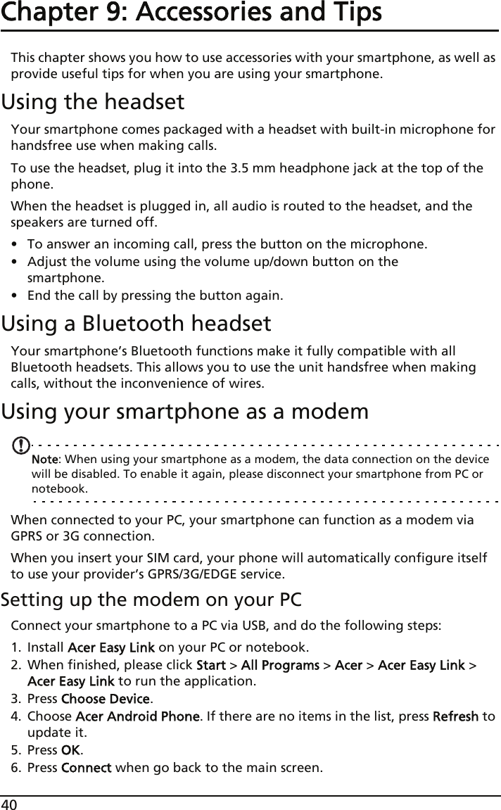 40Chapter 9: Accessories and TipsThis chapter shows you how to use accessories with your smartphone, as well as provide useful tips for when you are using your smartphone.Using the headsetYour smartphone comes packaged with a headset with built-in microphone for handsfree use when making calls.To use the headset, plug it into the 3.5 mm headphone jack at the top of the phone.When the headset is plugged in, all audio is routed to the headset, and the speakers are turned off.• To answer an incoming call, press the button on the microphone.• Adjust the volume using the volume up/down button on the smartphone.• End the call by pressing the button again.Using a Bluetooth headsetYour smartphone’s Bluetooth functions make it fully compatible with all Bluetooth headsets. This allows you to use the unit handsfree when making calls, without the inconvenience of wires.Using your smartphone as a modemNote: When using your smartphone as a modem, the data connection on the device will be disabled. To enable it again, please disconnect your smartphone from PC or notebook.When connected to your PC, your smartphone can function as a modem via GPRS or 3G connection. When you insert your SIM card, your phone will automatically configure itself to use your provider’s GPRS/3G/EDGE service.Setting up the modem on your PCConnect your smartphone to a PC via USB, and do the following steps:1. Install Acer Easy Link on your PC or notebook.2. When finished, please click Start &gt; All Programs &gt; Acer &gt; Acer Easy Link &gt; Acer Easy Link to run the application.3. Press Choose Device.4. Choose Acer Android Phone. If there are no items in the list, press Refresh to update it.5. Press OK.6. Press Connect when go back to the main screen.