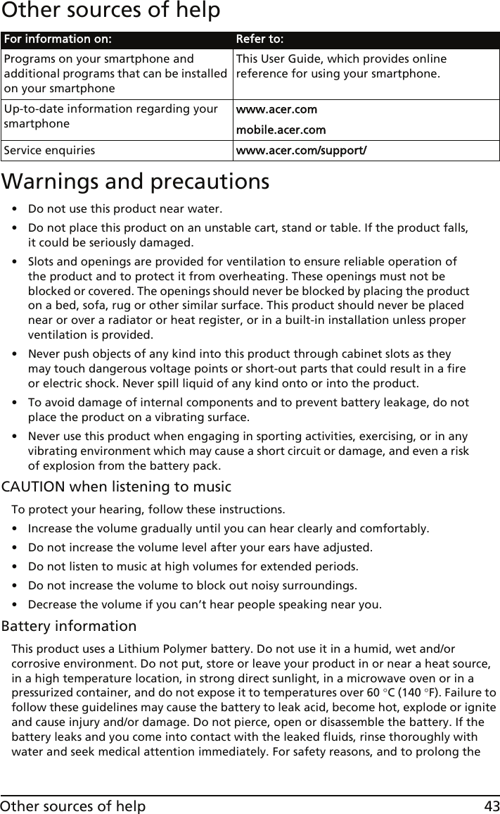 43Other sources of helpOther sources of help Warnings and precautions• Do not use this product near water.• Do not place this product on an unstable cart, stand or table. If the product falls, it could be seriously damaged.• Slots and openings are provided for ventilation to ensure reliable operation of the product and to protect it from overheating. These openings must not be blocked or covered. The openings should never be blocked by placing the product on a bed, sofa, rug or other similar surface. This product should never be placed near or over a radiator or heat register, or in a built-in installation unless proper ventilation is provided.• Never push objects of any kind into this product through cabinet slots as they may touch dangerous voltage points or short-out parts that could result in a fire or electric shock. Never spill liquid of any kind onto or into the product.• To avoid damage of internal components and to prevent battery leakage, do not place the product on a vibrating surface.• Never use this product when engaging in sporting activities, exercising, or in any vibrating environment which may cause a short circuit or damage, and even a risk of explosion from the battery pack.CAUTION when listening to musicTo protect your hearing, follow these instructions.• Increase the volume gradually until you can hear clearly and comfortably.• Do not increase the volume level after your ears have adjusted.• Do not listen to music at high volumes for extended periods.• Do not increase the volume to block out noisy surroundings.• Decrease the volume if you can’t hear people speaking near you.Battery informationThis product uses a Lithium Polymer battery. Do not use it in a humid, wet and/or corrosive environment. Do not put, store or leave your product in or near a heat source, in a high temperature location, in strong direct sunlight, in a microwave oven or in a pressurized container, and do not expose it to temperatures over 60 °C (140 °F). Failure to follow these guidelines may cause the battery to leak acid, become hot, explode or ignite and cause injury and/or damage. Do not pierce, open or disassemble the battery. If the battery leaks and you come into contact with the leaked fluids, rinse thoroughly with water and seek medical attention immediately. For safety reasons, and to prolong the For information on: Refer to:Programs on your smartphone and additional programs that can be installed on your smartphoneThis User Guide, which provides online reference for using your smartphone.Up-to-date information regarding your smartphonewww.acer.commobile.acer.comService enquiries www.acer.com/support/