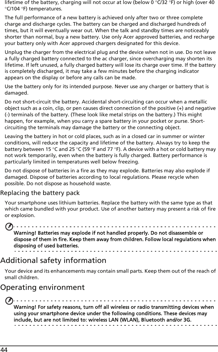 44lifetime of the battery, charging will not occur at low (below 0 °C/32 °F) or high (over 40 °C/104 °F) temperatures.The full performance of a new battery is achieved only after two or three complete charge and discharge cycles. The battery can be charged and discharged hundreds of times, but it will eventually wear out. When the talk and standby times are noticeably shorter than normal, buy a new battery. Use only Acer approved batteries, and recharge your battery only with Acer approved chargers designated for this device.Unplug the charger from the electrical plug and the device when not in use. Do not leave a fully charged battery connected to the ac charger, since overcharging may shorten its lifetime. If left unused, a fully charged battery will lose its charge over time. If the battery is completely discharged, it may take a few minutes before the charging indicator appears on the display or before any calls can be made.Use the battery only for its intended purpose. Never use any charger or battery that is damaged.Do not short-circuit the battery. Accidental short-circuiting can occur when a metallic object such as a coin, clip, or pen causes direct connection of the positive (+) and negative (-) terminals of the battery. (These look like metal strips on the battery.) This might happen, for example, when you carry a spare battery in your pocket or purse. Short-circuiting the terminals may damage the battery or the connecting object.Leaving the battery in hot or cold places, such as in a closed car in summer or winter conditions, will reduce the capacity and lifetime of the battery. Always try to keep the battery between 15 °C and 25 °C (59 °F and 77 °F). A device with a hot or cold battery may not work temporarily, even when the battery is fully charged. Battery performance is particularly limited in temperatures well below freezing.Do not dispose of batteries in a fire as they may explode. Batteries may also explode if damaged. Dispose of batteries according to local regulations. Please recycle when possible. Do not dispose as household waste.Replacing the battery packYour smartphone uses lithium batteries. Replace the battery with the same type as that which came bundled with your product. Use of another battery may present a risk of fire or explosion.Warning! Batteries may explode if not handled properly. Do not disassemble or dispose of them in fire. Keep them away from children. Follow local regulations when disposing of used batteries.Additional safety informationYour device and its enhancements may contain small parts. Keep them out of the reach of small children.Operating environmentWarning! For safety reasons, turn off all wireless or radio transmitting devices when using your smartphone device under the following conditions. These devices may include, but are not limited to: wireless LAN (WLAN), Bluetooth and/or 3G.