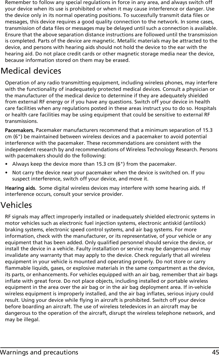 45Warnings and precautionsRemember to follow any special regulations in force in any area, and always switch off your device when its use is prohibited or when it may cause interference or danger. Use the device only in its normal operating positions. To successfully transmit data files or messages, this device requires a good quality connection to the network. In some cases, transmission of data files or messages may be delayed until such a connection is available. Ensure that the above separation distance instructions are followed until the transmission is completed. Parts of the device are magnetic. Metallic materials may be attracted to the device, and persons with hearing aids should not hold the device to the ear with the hearing aid. Do not place credit cards or other magnetic storage media near the device, because information stored on them may be erased.Medical devicesOperation of any radio transmitting equipment, including wireless phones, may interfere with the functionality of inadequately protected medical devices. Consult a physician or the manufacturer of the medical device to determine if they are adequately shielded from external RF energy or if you have any questions. Switch off your device in health care facilities when any regulations posted in these areas instruct you to do so. Hospitals or health care facilities may be using equipment that could be sensitive to external RF transmissions.Pacemakers. Pacemaker manufacturers recommend that a minimum separation of 15.3 cm (6&quot;) be maintained between wireless devices and a pacemaker to avoid potential interference with the pacemaker. These recommendations are consistent with the independent research by and recommendations of Wireless Technology Research. Persons with pacemakers should do the following:• Always keep the device more than 15.3 cm (6&quot;) from the pacemaker.• Not carry the device near your pacemaker when the device is switched on. If you suspect interference, switch off your device, and move it.Hearing aids.  Some digital wireless devices may interfere with some hearing aids. If interference occurs, consult your service provider.VehiclesRF signals may affect improperly installed or inadequately shielded electronic systems in motor vehicles such as electronic fuel injection systems, electronic antiskid (antilock) braking systems, electronic speed control systems, and air bag systems. For more information, check with the manufacturer, or its representative, of your vehicle or any equipment that has been added. Only qualified personnel should service the device, or install the device in a vehicle. Faulty installation or service may be dangerous and may invalidate any warranty that may apply to the device. Check regularly that all wireless equipment in your vehicle is mounted and operating properly. Do not store or carry flammable liquids, gases, or explosive materials in the same compartment as the device, its parts, or enhancements. For vehicles equipped with an air bag, remember that air bags inflate with great force. Do not place objects, including installed or portable wireless equipment in the area over the air bag or in the air bag deployment area. If in-vehicle wireless equipment is improperly installed, and the air bag inflates, serious injury could result. Using your device while flying in aircraft is prohibited. Switch off your device before boarding an aircraft. The use of wireless teledevices in an aircraft may be dangerous to the operation of the aircraft, disrupt the wireless telephone network, and may be illegal.