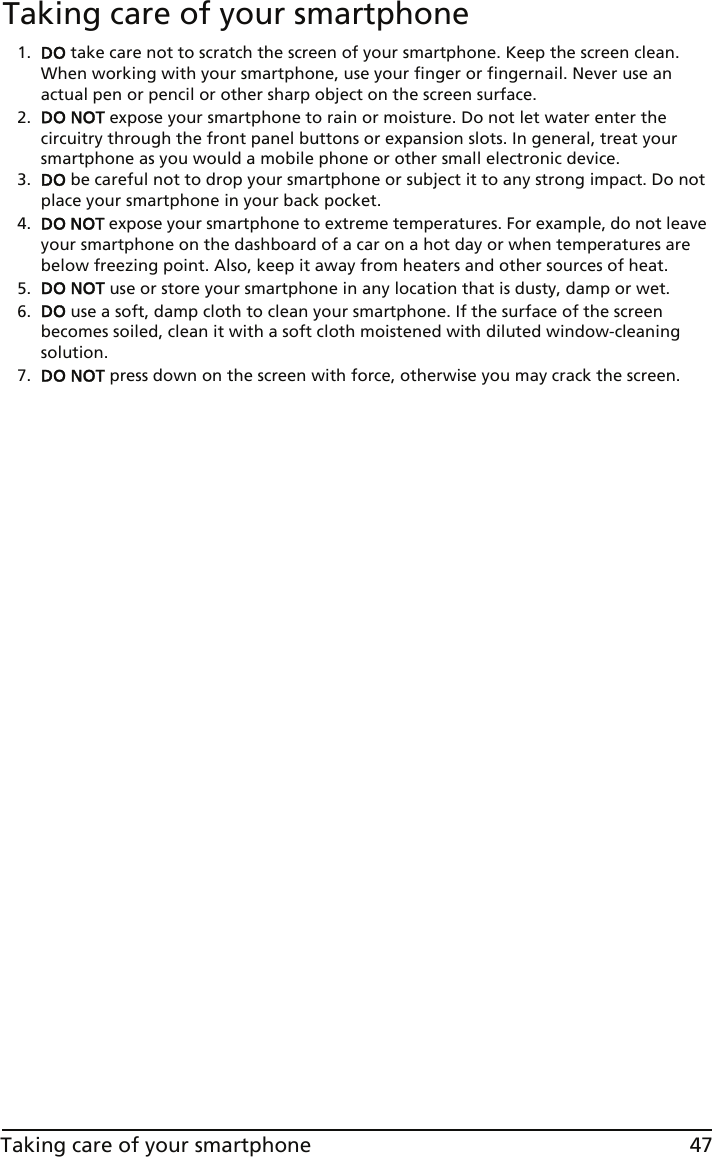 47Taking care of your smartphoneTaking care of your smartphone1. DO take care not to scratch the screen of your smartphone. Keep the screen clean. When working with your smartphone, use your finger or fingernail. Never use an actual pen or pencil or other sharp object on the screen surface.2. DO NOT expose your smartphone to rain or moisture. Do not let water enter the circuitry through the front panel buttons or expansion slots. In general, treat your smartphone as you would a mobile phone or other small electronic device.3. DO be careful not to drop your smartphone or subject it to any strong impact. Do not place your smartphone in your back pocket.4. DO NOT expose your smartphone to extreme temperatures. For example, do not leave your smartphone on the dashboard of a car on a hot day or when temperatures are below freezing point. Also, keep it away from heaters and other sources of heat.5. DO NOT use or store your smartphone in any location that is dusty, damp or wet.6. DO use a soft, damp cloth to clean your smartphone. If the surface of the screen becomes soiled, clean it with a soft cloth moistened with diluted window-cleaning solution.7. DO NOT press down on the screen with force, otherwise you may crack the screen.