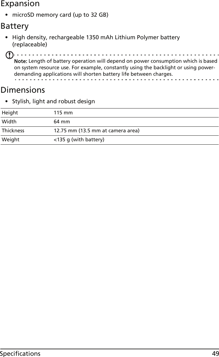 49SpecificationsExpansion• microSD memory card (up to 32 GB)Battery• High density, rechargeable 1350 mAh Lithium Polymer battery (replaceable)Note: Length of battery operation will depend on power consumption which is based on system resource use. For example, constantly using the backlight or using power-demanding applications will shorten battery life between charges.Dimensions• Stylish, light and robust designHeight 115 mmWidth 64 mmThickness 12.75 mm (13.5 mm at camera area)Weight &lt;135 g (with battery)