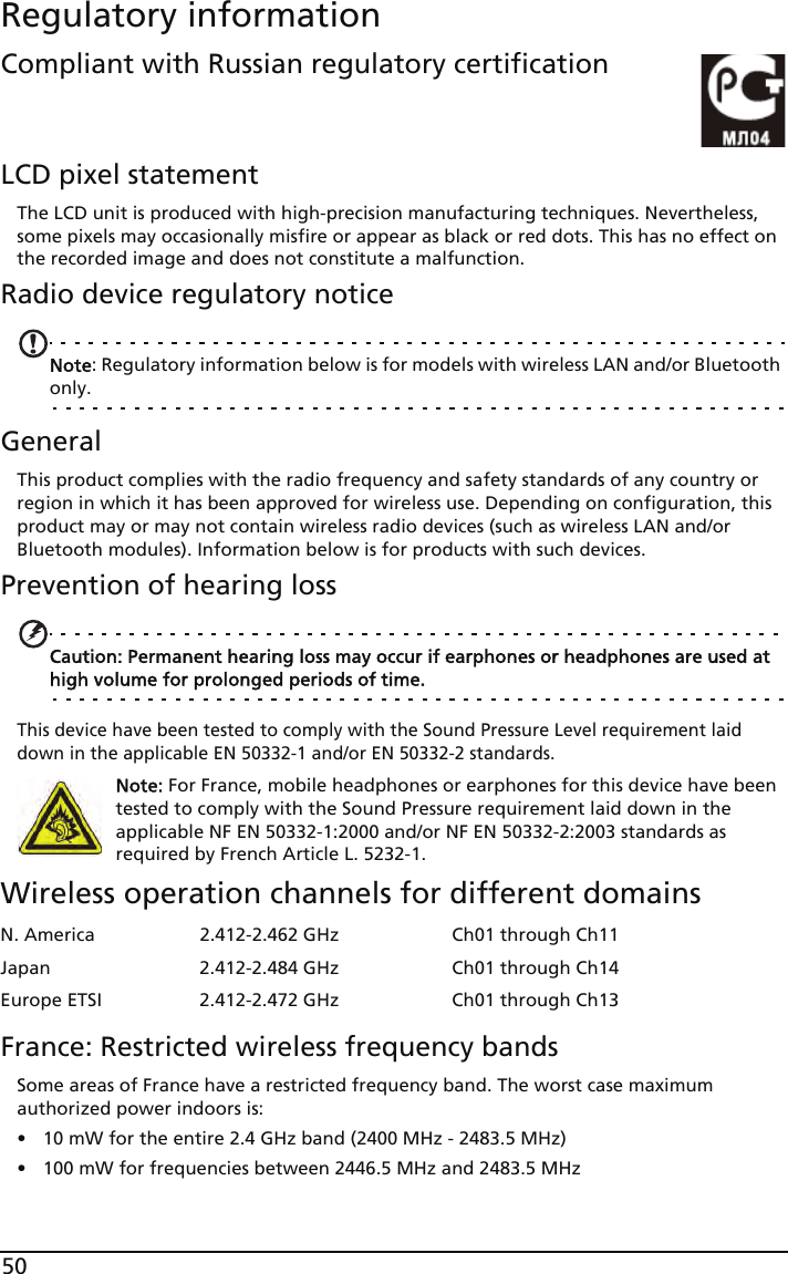 50Regulatory informationCompliant with Russian regulatory certificationLCD pixel statementThe LCD unit is produced with high-precision manufacturing techniques. Nevertheless, some pixels may occasionally misfire or appear as black or red dots. This has no effect on the recorded image and does not constitute a malfunction.Radio device regulatory noticeNote: Regulatory information below is for models with wireless LAN and/or Bluetooth only.GeneralThis product complies with the radio frequency and safety standards of any country or region in which it has been approved for wireless use. Depending on configuration, this product may or may not contain wireless radio devices (such as wireless LAN and/or Bluetooth modules). Information below is for products with such devices.Prevention of hearing lossCaution: Permanent hearing loss may occur if earphones or headphones are used at high volume for prolonged periods of time.This device have been tested to comply with the Sound Pressure Level requirement laid down in the applicable EN 50332-1 and/or EN 50332-2 standards. Note: For France, mobile headphones or earphones for this device have been tested to comply with the Sound Pressure requirement laid down in the applicable NF EN 50332-1:2000 and/or NF EN 50332-2:2003 standards as required by French Article L. 5232-1.Wireless operation channels for different domainsFrance: Restricted wireless frequency bandsSome areas of France have a restricted frequency band. The worst case maximum authorized power indoors is:• 10 mW for the entire 2.4 GHz band (2400 MHz - 2483.5 MHz)• 100 mW for frequencies between 2446.5 MHz and 2483.5 MHzN. America 2.412-2.462 GHz Ch01 through Ch11Japan 2.412-2.484 GHz Ch01 through Ch14Europe ETSI 2.412-2.472 GHz Ch01 through Ch13