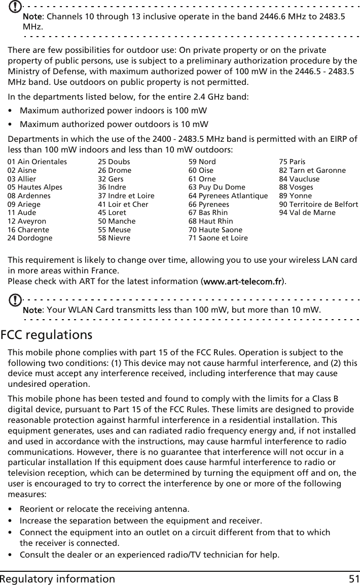 51Regulatory informationNote: Channels 10 through 13 inclusive operate in the band 2446.6 MHz to 2483.5 MHz.There are few possibilities for outdoor use: On private property or on the private property of public persons, use is subject to a preliminary authorization procedure by the Ministry of Defense, with maximum authorized power of 100 mW in the 2446.5 - 2483.5 MHz band. Use outdoors on public property is not permitted.In the departments listed below, for the entire 2.4 GHz band:• Maximum authorized power indoors is 100 mW• Maximum authorized power outdoors is 10 mWDepartments in which the use of the 2400 - 2483.5 MHz band is permitted with an EIRP of less than 100 mW indoors and less than 10 mW outdoors:This requirement is likely to change over time, allowing you to use your wireless LAN card in more areas within France.  Please check with ART for the latest information (www.art-telecom.fr).Note: Your WLAN Card transmitts less than 100 mW, but more than 10 mW.FCC regulationsThis mobile phone complies with part 15 of the FCC Rules. Operation is subject to the following two conditions: (1) This device may not cause harmful interference, and (2) this device must accept any interference received, including interference that may cause undesired operation.This mobile phone has been tested and found to comply with the limits for a Class B digital device, pursuant to Part 15 of the FCC Rules. These limits are designed to provide reasonable protection against harmful interference in a residential installation. This equipment generates, uses and can radiated radio frequency energy and, if not installed and used in accordance with the instructions, may cause harmful interference to radio communications. However, there is no guarantee that interference will not occur in a particular installation If this equipment does cause harmful interference to radio or television reception, which can be determined by turning the equipment off and on, the user is encouraged to try to correct the interference by one or more of the following measures:• Reorient or relocate the receiving antenna.• Increase the separation between the equipment and receiver.• Connect the equipment into an outlet on a circuit different from that to which the receiver is connected.• Consult the dealer or an experienced radio/TV technician for help.01 Ain Orientales02 Aisne03 Allier05 Hautes Alpes08 Ardennes09 Ariege11 Aude12 Aveyron16 Charente24 Dordogne25 Doubs26 Drome32 Gers36 Indre37 Indre et Loire41 Loir et Cher45 Loret50 Manche55 Meuse58 Nievre59 Nord60 Oise61 Orne63 Puy Du Dome64 Pyrenees Atlantique66 Pyrenees67 Bas Rhin68 Haut Rhin70 Haute Saone71 Saone et Loire75 Paris82 Tarn et Garonne84 Vaucluse88 Vosges89 Yonne90 Territoire de Belfort94 Val de Marne