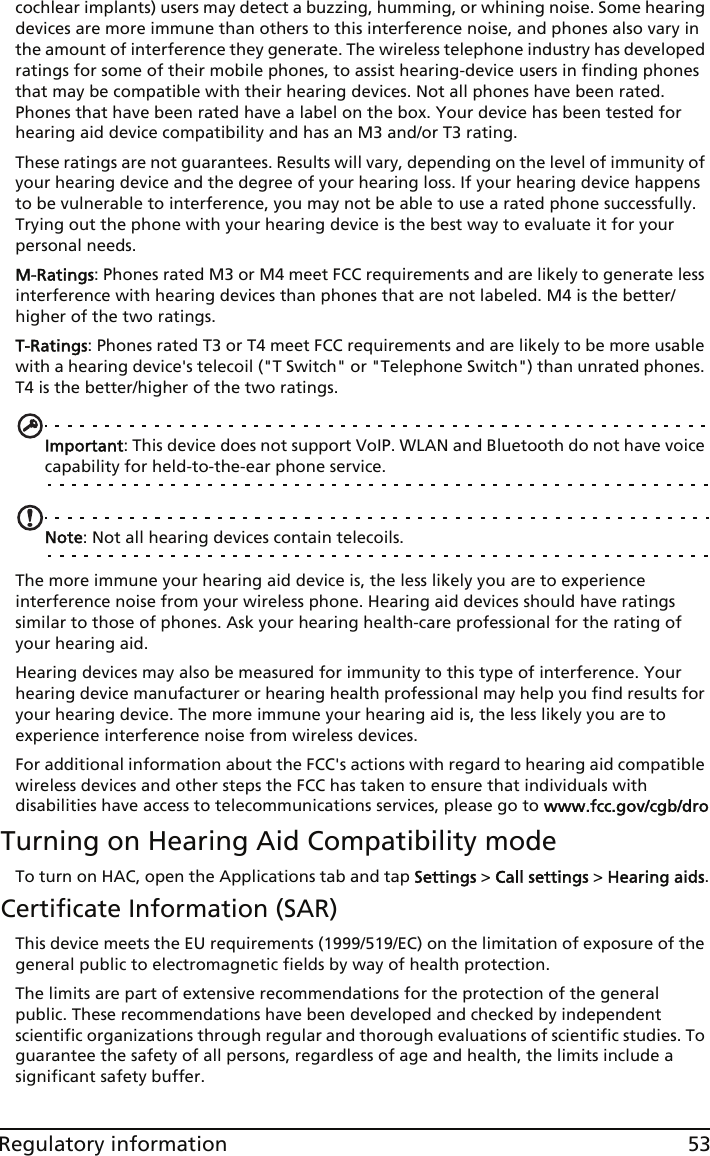 53Regulatory informationcochlear implants) users may detect a buzzing, humming, or whining noise. Some hearing devices are more immune than others to this interference noise, and phones also vary in the amount of interference they generate. The wireless telephone industry has developed ratings for some of their mobile phones, to assist hearing-device users in finding phones that may be compatible with their hearing devices. Not all phones have been rated. Phones that have been rated have a label on the box. Your device has been tested for hearing aid device compatibility and has an M3 and/or T3 rating.These ratings are not guarantees. Results will vary, depending on the level of immunity of your hearing device and the degree of your hearing loss. If your hearing device happens to be vulnerable to interference, you may not be able to use a rated phone successfully. Trying out the phone with your hearing device is the best way to evaluate it for your personal needs. M-Ratings: Phones rated M3 or M4 meet FCC requirements and are likely to generate less interference with hearing devices than phones that are not labeled. M4 is the better/higher of the two ratings.T-Ratings: Phones rated T3 or T4 meet FCC requirements and are likely to be more usable with a hearing device&apos;s telecoil (&quot;T Switch&quot; or &quot;Telephone Switch&quot;) than unrated phones. T4 is the better/higher of the two ratings.Important: This device does not support VoIP. WLAN and Bluetooth do not have voice capability for held-to-the-ear phone service.Note: Not all hearing devices contain telecoils.The more immune your hearing aid device is, the less likely you are to experience interference noise from your wireless phone. Hearing aid devices should have ratings similar to those of phones. Ask your hearing health-care professional for the rating of your hearing aid. Hearing devices may also be measured for immunity to this type of interference. Your hearing device manufacturer or hearing health professional may help you find results for your hearing device. The more immune your hearing aid is, the less likely you are to experience interference noise from wireless devices. For additional information about the FCC&apos;s actions with regard to hearing aid compatible wireless devices and other steps the FCC has taken to ensure that individuals with disabilities have access to telecommunications services, please go to www.fcc.gov/cgb/droTurning on Hearing Aid Compatibility modeTo turn on HAC, open the Applications tab and tap Settings &gt; Call settings &gt; Hearing aids.Certificate Information (SAR)This device meets the EU requirements (1999/519/EC) on the limitation of exposure of the general public to electromagnetic fields by way of health protection.The limits are part of extensive recommendations for the protection of the general public. These recommendations have been developed and checked by independent scientific organizations through regular and thorough evaluations of scientific studies. To guarantee the safety of all persons, regardless of age and health, the limits include a significant safety buffer.