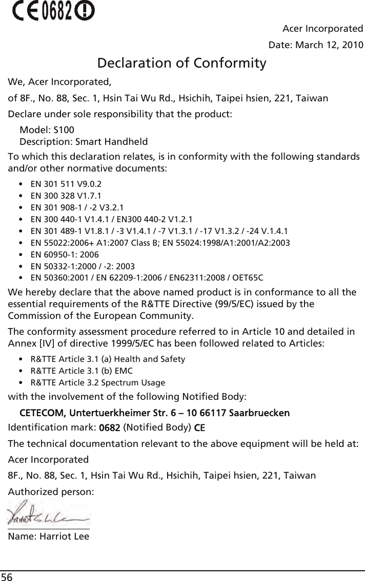 56Acer IncorporatedDate: March 12, 2010Declaration of ConformityWe, Acer Incorporated,of 8F., No. 88, Sec. 1, Hsin Tai Wu Rd., Hsichih, Taipei hsien, 221, TaiwanDeclare under sole responsibility that the product:Model: S100Description: Smart HandheldTo which this declaration relates, is in conformity with the following standards and/or other normative documents:• EN 301 511 V9.0.2• EN 300 328 V1.7.1• EN 301 908-1 / -2 V3.2.1• EN 300 440-1 V1.4.1 / EN300 440-2 V1.2.1• EN 301 489-1 V1.8.1 / -3 V1.4.1 / -7 V1.3.1 / -17 V1.3.2 / -24 V.1.4.1• EN 55022:2006+ A1:2007 Class B; EN 55024:1998/A1:2001/A2:2003• EN 60950-1: 2006• EN 50332-1:2000 / -2: 2003• EN 50360:2001 / EN 62209-1:2006 / EN62311:2008 / OET65CWe hereby declare that the above named product is in conformance to all the essential requirements of the R&amp;TTE Directive (99/5/EC) issued by the Commission of the European Community.The conformity assessment procedure referred to in Article 10 and detailed in Annex [IV] of directive 1999/5/EC has been followed related to Articles:• R&amp;TTE Article 3.1 (a) Health and Safety• R&amp;TTE Article 3.1 (b) EMC• R&amp;TTE Article 3.2 Spectrum Usagewith the involvement of the following Notified Body:CETECOM, Untertuerkheimer Str. 6 – 10 66117 SaarbrueckenIdentification mark: 0682 (Notified Body) CEThe technical documentation relevant to the above equipment will be held at:Acer Incorporated8F., No. 88, Sec. 1, Hsin Tai Wu Rd., Hsichih, Taipei hsien, 221, TaiwanAuthorized person:Name: Harriot Lee