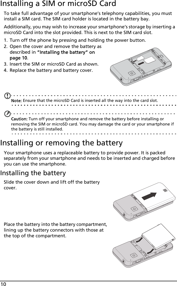 10Installing a SIM or microSD CardTo take full advantage of your smartphone’s telephony capabilities, you must install a SIM card. The SIM card holder is located in the battery bay.Additionally, you may wish to increase your smartphone’s storage by inserting a microSD Card into the slot provided. This is next to the SIM card slot.1. Turn off the phone by pressing and holding the power button.2. Open the cover and remove the battery as described in “Installing the battery“ on page 10.3. Insert the SIM or microSD Card as shown.4. Replace the battery and battery cover.   Note: Ensure that the microSD Card is inserted all the way into the card slot.Caution: Turn off your smartphone and remove the battery before installing or removing the SIM or microSD card. You may damage the card or your smartphone if the battery is still installed.Installing or removing the batteryYour smartphone uses a replaceable battery to provide power. It is packed separately from your smartphone and needs to be inserted and charged before you can use the smartphone.Installing the batterySlide the cover down and lift off the battery cover.Place the battery into the battery compartment, lining up the battery connectors with those at the top of the compartment.