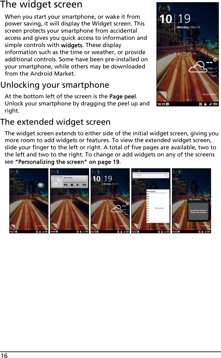 16The widget screenWhen you start your smartphone, or wake it from power saving, it will display the Widget screen. This screen protects your smartphone from accidental access and gives you quick access to information and simple controls with widgets. These display information such as the time or weather, or provide additional controls. Some have been pre-installed on your smartphone, while others may be downloaded from the Android Market.Unlocking your smartphoneAt the bottom left of the screen is the Page peel. Unlock your smartphone by dragging the peel up and right.The extended widget screenThe widget screen extends to either side of the initial widget screen, giving you more room to add widgets or features. To view the extended widget screen, slide your finger to the left or right. A total of five pages are available, two to the left and two to the right. To change or add widgets on any of the screens see “Personalizing the screen“ on page 19.