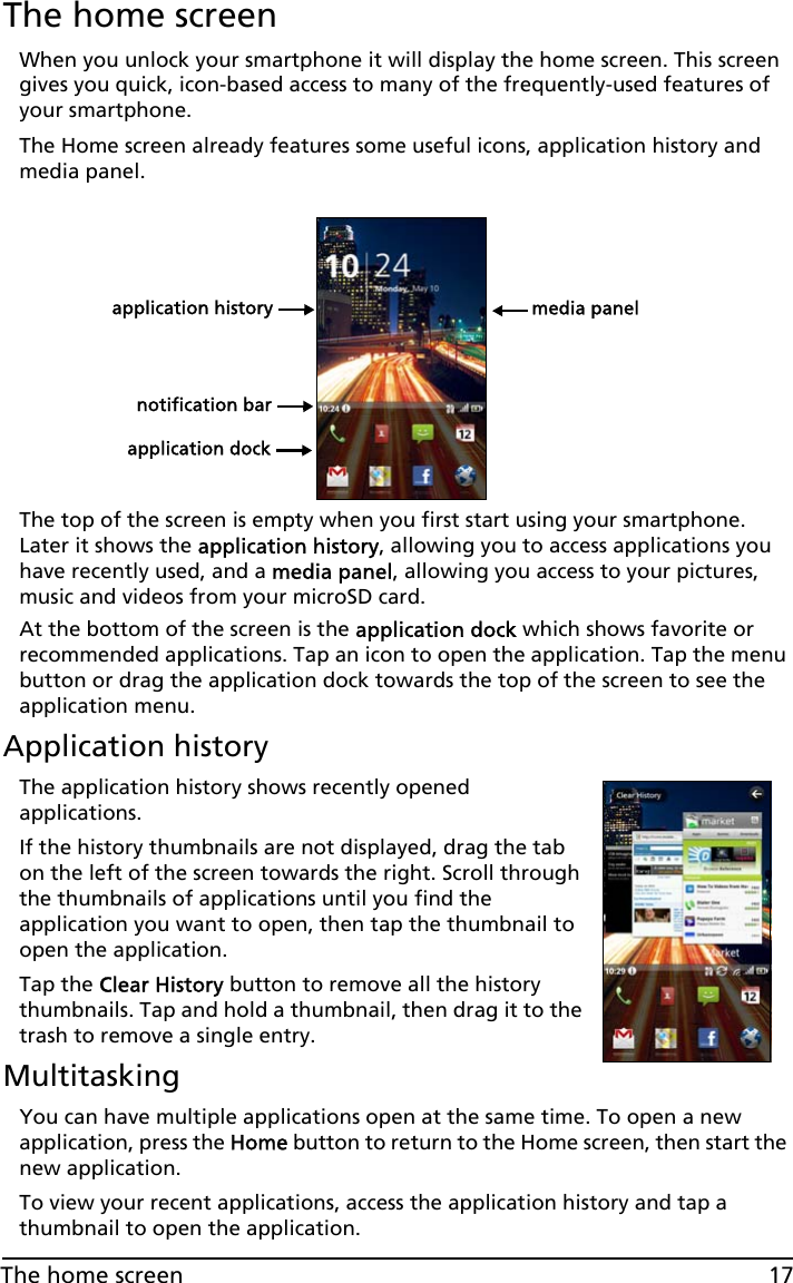 17The home screenThe home screenWhen you unlock your smartphone it will display the home screen. This screen gives you quick, icon-based access to many of the frequently-used features of your smartphone.The Home screen already features some useful icons, application history and media panel.application historynotification barapplication dockmedia panelThe top of the screen is empty when you first start using your smartphone. Later it shows the application history, allowing you to access applications you have recently used, and a media panel, allowing you access to your pictures, music and videos from your microSD card.At the bottom of the screen is the application dock which shows favorite or recommended applications. Tap an icon to open the application. Tap the menu button or drag the application dock towards the top of the screen to see the application menu. Application historyThe application history shows recently opened applications. If the history thumbnails are not displayed, drag the tab on the left of the screen towards the right. Scroll through the thumbnails of applications until you find the application you want to open, then tap the thumbnail to open the application.Tap the Clear History button to remove all the history thumbnails. Tap and hold a thumbnail, then drag it to the trash to remove a single entry.MultitaskingYou can have multiple applications open at the same time. To open a new application, press the Home button to return to the Home screen, then start the new application.To view your recent applications, access the application history and tap a thumbnail to open the application.