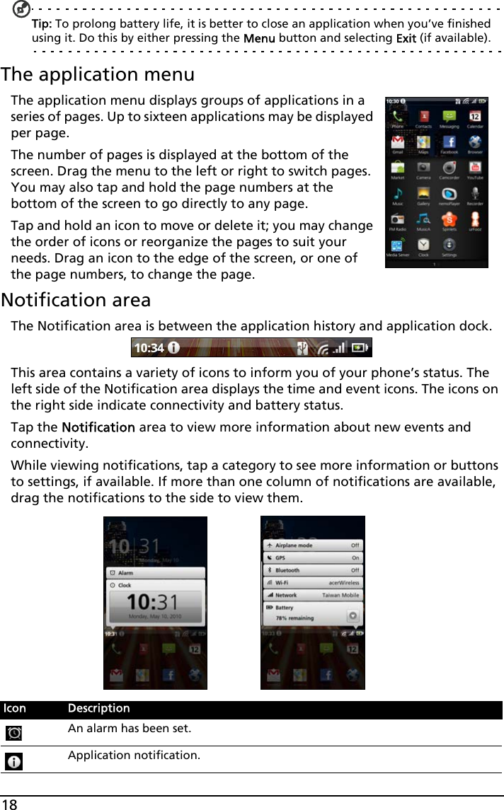 18Tip: To prolong battery life, it is better to close an application when you’ve finished using it. Do this by either pressing the Menu button and selecting Exit (if available).The application menuThe application menu displays groups of applications in a series of pages. Up to sixteen applications may be displayed per page.The number of pages is displayed at the bottom of the screen. Drag the menu to the left or right to switch pages. You may also tap and hold the page numbers at the bottom of the screen to go directly to any page.Tap and hold an icon to move or delete it; you may change the order of icons or reorganize the pages to suit your needs. Drag an icon to the edge of the screen, or one of the page numbers, to change the page.Notification areaThe Notification area is between the application history and application dock. This area contains a variety of icons to inform you of your phone’s status. The left side of the Notification area displays the time and event icons. The icons on the right side indicate connectivity and battery status. Tap the Notification area to view more information about new events and connectivity.While viewing notifications, tap a category to see more information or buttons to settings, if available. If more than one column of notifications are available, drag the notifications to the side to view them. Icon DescriptionAn alarm has been set.Application notification.