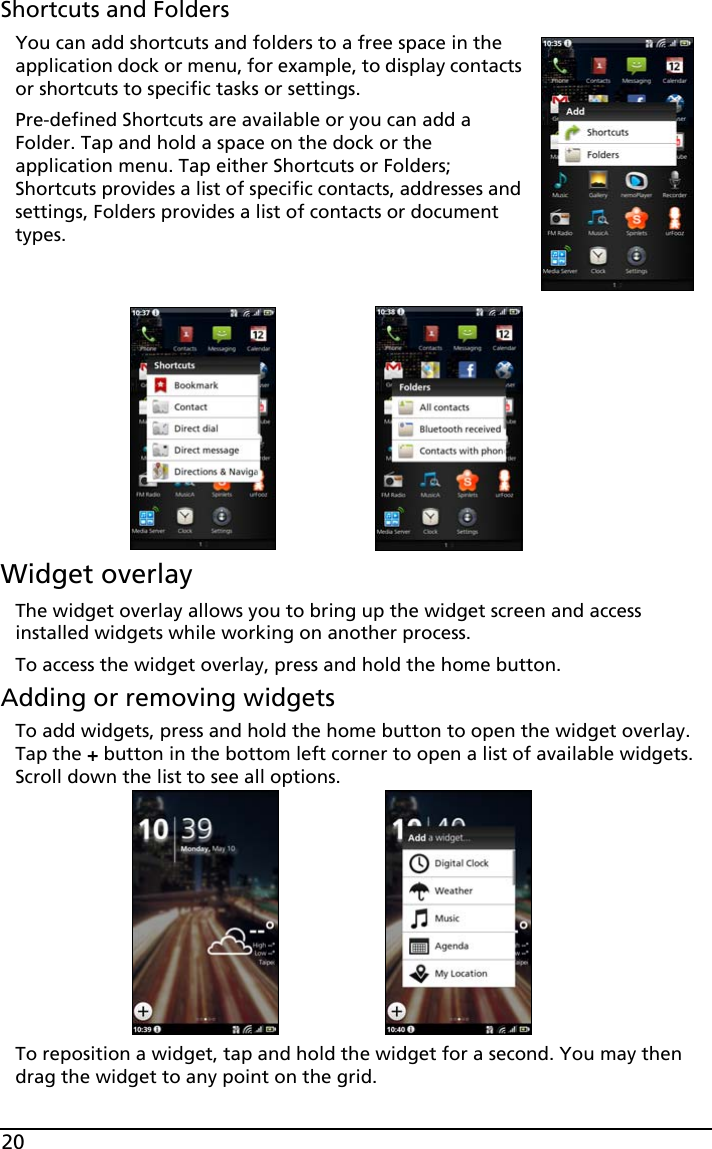 20Shortcuts and FoldersYou can add shortcuts and folders to a free space in the application dock or menu, for example, to display contacts or shortcuts to specific tasks or settings.Pre-defined Shortcuts are available or you can add a Folder. Tap and hold a space on the dock or the application menu. Tap either Shortcuts or Folders; Shortcuts provides a list of specific contacts, addresses and settings, Folders provides a list of contacts or document types.   Widget overlayThe widget overlay allows you to bring up the widget screen and access installed widgets while working on another process. To access the widget overlay, press and hold the home button.Adding or removing widgetsTo add widgets, press and hold the home button to open the widget overlay. Tap the + button in the bottom left corner to open a list of available widgets. Scroll down the list to see all options.To reposition a widget, tap and hold the widget for a second. You may then drag the widget to any point on the grid.