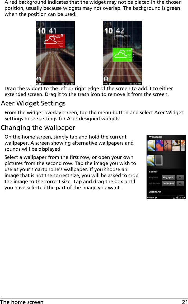 21The home screenA red background indicates that the widget may not be placed in the chosen position, usually because widgets may not overlap. The background is green when the position can be used.Drag the widget to the left or right edge of the screen to add it to either extended screen. Drag it to the trash icon to remove it from the screen.Acer Widget SettingsFrom the widget overlay screen, tap the menu button and select Acer Widget Settings to see settings for Acer-designed widgets.Changing the wallpaperOn the home screen, simply tap and hold the current wallpaper. A screen showing alternative wallpapers and sounds will be displayed. Select a wallpaper from the first row, or open your own pictures from the second row. Tap the image you wish to use as your smartphone’s wallpaper. If you choose an image that is not the correct size, you will be asked to crop the image to the correct size. Tap and drag the box until you have selected the part of the image you want.