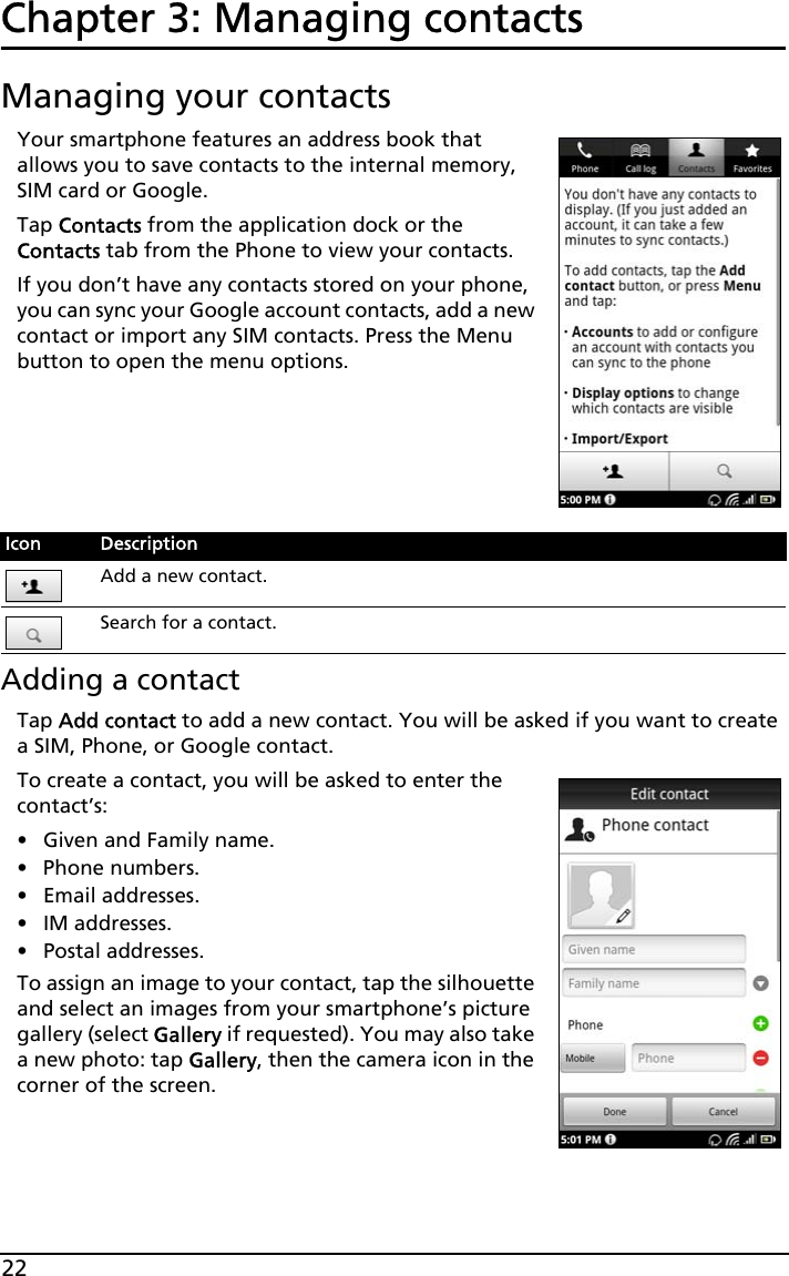 22Chapter 3: Managing contactsManaging your contactsYour smartphone features an address book that allows you to save contacts to the internal memory, SIM card or Google.Tap Contacts from the application dock or the Contacts tab from the Phone to view your contacts.If you don’t have any contacts stored on your phone, you can sync your Google account contacts, add a new contact or import any SIM contacts. Press the Menu button to open the menu options.       Adding a contactTap Add contact to add a new contact. You will be asked if you want to create a SIM, Phone, or Google contact.To create a contact, you will be asked to enter the contact’s:• Given and Family name.• Phone numbers.• Email addresses.•IM addresses.• Postal addresses.To assign an image to your contact, tap the silhouette and select an images from your smartphone’s picture gallery (select Gallery if requested). You may also take a new photo: tap Gallery, then the camera icon in the corner of the screen.Icon DescriptionAdd a new contact.Search for a contact.