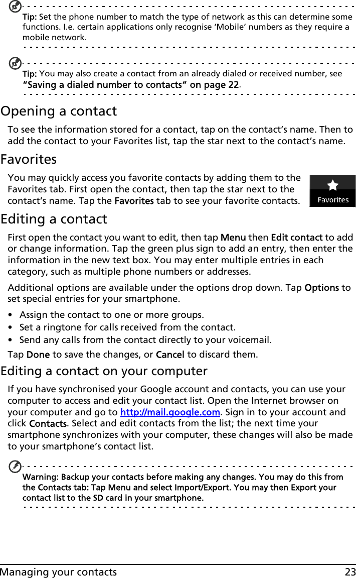 23Managing your contactsTip: Set the phone number to match the type of network as this can determine some functions. I.e. certain applications only recognise ‘Mobile’ numbers as they require a mobile network.Tip: You may also create a contact from an already dialed or received number, see “Saving a dialed number to contacts“ on page 22.Opening a contactTo see the information stored for a contact, tap on the contact’s name. Then to add the contact to your Favorites list, tap the star next to the contact’s name.FavoritesYou may quickly access you favorite contacts by adding them to the Favorites tab. First open the contact, then tap the star next to the contact’s name. Tap the Favorites tab to see your favorite contacts.Editing a contactFirst open the contact you want to edit, then tap Menu then Edit contact to add or change information. Tap the green plus sign to add an entry, then enter the information in the new text box. You may enter multiple entries in each category, such as multiple phone numbers or addresses.Additional options are available under the options drop down. Tap Options to set special entries for your smartphone.• Assign the contact to one or more groups. • Set a ringtone for calls received from the contact. • Send any calls from the contact directly to your voicemail.Tap Done to save the changes, or Cancel to discard them.Editing a contact on your computerIf you have synchronised your Google account and contacts, you can use your computer to access and edit your contact list. Open the Internet browser on your computer and go to http://mail.google.com. Sign in to your account and click Contacts. Select and edit contacts from the list; the next time your smartphone synchronizes with your computer, these changes will also be made to your smartphone’s contact list.Warning: Backup your contacts before making any changes. You may do this from the Contacts tab: Tap Menu and select Import/Export. You may then Export your contact list to the SD card in your smartphone.