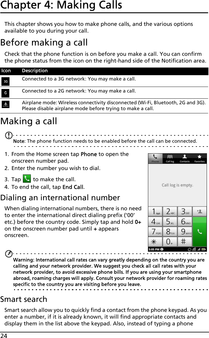 24Chapter 4: Making Calls This chapter shows you how to make phone calls, and the various options available to you during your call.Before making a callCheck that the phone function is on before you make a call. You can confirm the phone status from the icon on the right-hand side of the Notification area.Making a callNote: The phone function needs to be enabled before the call can be connected.1. From the Home screen tap Phone to open the onscreen number pad.2. Enter the number you wish to dial.3. Tap   to make the call.4. To end the call, tap End Call.Dialing an international numberWhen dialing international numbers, there is no need to enter the international direct dialing prefix (‘00’ etc.) before the country code. Simply tap and hold 0+ on the onscreen number pad until + appears onscreen. Warning: International call rates can vary greatly depending on the country you are calling and your network provider. We suggest you check all call rates with your network provider, to avoid excessive phone bills. If you are using your smartphone abroad, roaming charges will apply. Consult your network provider for roaming rates specific to the country you are visiting before you leave.Smart searchSmart search allow you to quickly find a contact from the phone keypad. As you enter a number, if it is already known, it will find appropriate contacts and display them in the list above the keypad. Also, instead of typing a phone Icon DescriptionConnected to a 3G network: You may make a call.Connected to a 2G network: You may make a call.Airplane mode: Wireless connectivity disconnected (Wi-Fi, Bluetooth, 2G and 3G). Please disable airplane mode before trying to make a call.