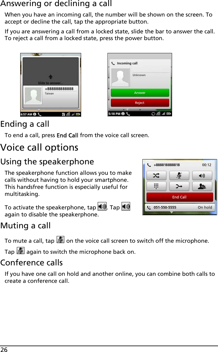 26Answering or declining a callWhen you have an incoming call, the number will be shown on the screen. To accept or decline the call, tap the appropriate button.If you are answering a call from a locked state, slide the bar to answer the call. To reject a call from a locked state, press the power button.Ending a callTo end a call, press End Call from the voice call screen.Voice call optionsUsing the speakerphoneThe speakerphone function allows you to make calls without having to hold your smartphone. This handsfree function is especially useful for multitasking.To activate the speakerphone, tap  . Tap   again to disable the speakerphone.Muting a callTo mute a call, tap   on the voice call screen to switch off the microphone. Tap   again to switch the microphone back on.Conference callsIf you have one call on hold and another online, you can combine both calls to create a conference call.