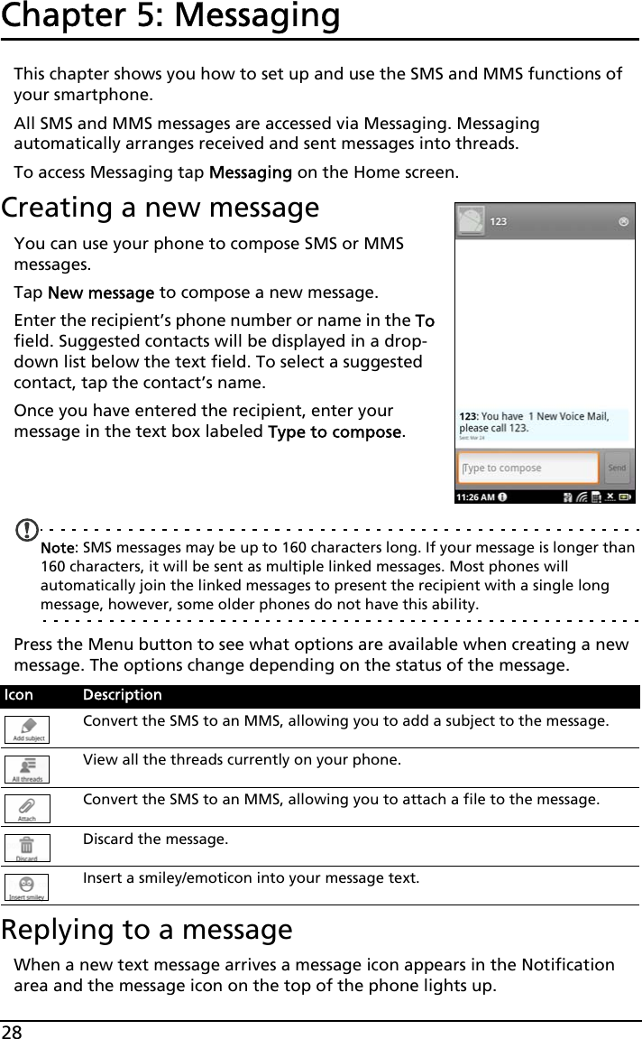 28Chapter 5: MessagingThis chapter shows you how to set up and use the SMS and MMS functions of your smartphone.All SMS and MMS messages are accessed via Messaging. Messaging automatically arranges received and sent messages into threads.To access Messaging tap Messaging on the Home screen.Creating a new messageYou can use your phone to compose SMS or MMS messages.Tap New message to compose a new message.Enter the recipient’s phone number or name in the To field. Suggested contacts will be displayed in a drop-down list below the text field. To select a suggested contact, tap the contact’s name.Once you have entered the recipient, enter your message in the text box labeled Type to compose.   Note: SMS messages may be up to 160 characters long. If your message is longer than 160 characters, it will be sent as multiple linked messages. Most phones will automatically join the linked messages to present the recipient with a single long message, however, some older phones do not have this ability.Press the Menu button to see what options are available when creating a new message. The options change depending on the status of the message.Replying to a messageWhen a new text message arrives a message icon appears in the Notification area and the message icon on the top of the phone lights up.Icon DescriptionConvert the SMS to an MMS, allowing you to add a subject to the message.View all the threads currently on your phone.Convert the SMS to an MMS, allowing you to attach a file to the message.Discard the message.Insert a smiley/emoticon into your message text.