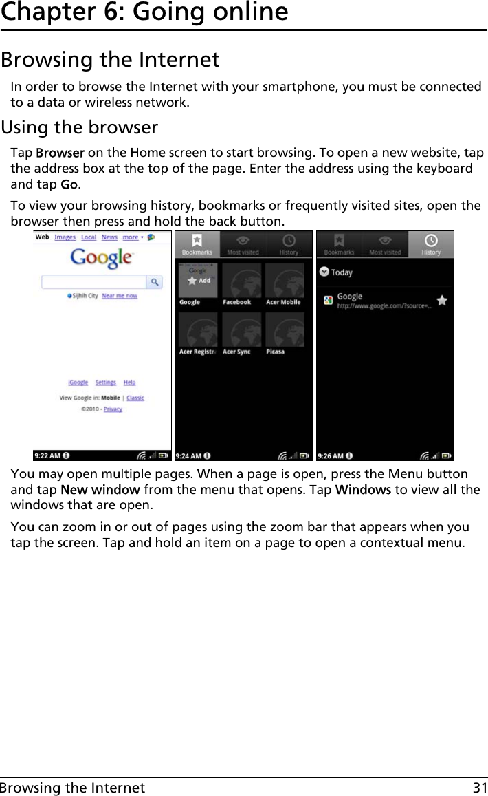 31Browsing the InternetChapter 6: Going onlineBrowsing the InternetIn order to browse the Internet with your smartphone, you must be connected to a data or wireless network.Using the browserTap Browser on the Home screen to start browsing. To open a new website, tap the address box at the top of the page. Enter the address using the keyboard and tap Go.To view your browsing history, bookmarks or frequently visited sites, open the browser then press and hold the back button.You may open multiple pages. When a page is open, press the Menu button and tap New window from the menu that opens. Tap Windows to view all the windows that are open.You can zoom in or out of pages using the zoom bar that appears when you tap the screen. Tap and hold an item on a page to open a contextual menu.