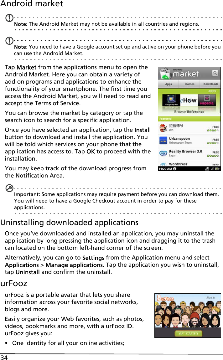 34Android marketNote: The Android Market may not be available in all countries and regions.Note: You need to have a Google account set up and active on your phone before you can use the Android Market.Tap Market from the applications menu to open the Android Market. Here you can obtain a variety of add-on programs and applications to enhance the functionality of your smartphone. The first time you access the Android Market, you will need to read and accept the Terms of Service.You can browse the market by category or tap the search icon to search for a specific application.Once you have selected an application, tap the Install button to download and install the application. You will be told which services on your phone that the application has access to. Tap OK to proceed with the installation.You may keep track of the download progress from the Notification Area.Important: Some applications may require payment before you can download them. You will need to have a Google Checkout account in order to pay for these applications.Uninstalling downloaded applicationsOnce you’ve downloaded and installed an application, you may uninstall the application by long pressing the application icon and dragging it to the trash can located on the bottom left-hand corner of the screen.Alternatively, you can go to Settings from the Application menu and select Applications &gt; Manage applications. Tap the application you wish to uninstall, tap Uninstall and confirm the uninstall.urFoozurFooz is a portable avatar that lets you share information across your favorite social networks, blogs and more.Easily organize your Web favorites, such as photos, videos, bookmarks and more, with a urFooz ID. urFooz gives you:• One identity for all your online activities;
