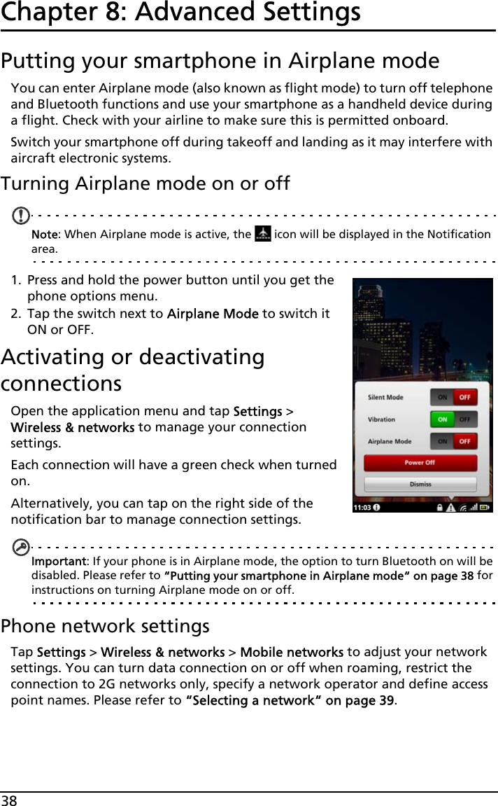 38Chapter 8: Advanced SettingsPutting your smartphone in Airplane modeYou can enter Airplane mode (also known as flight mode) to turn off telephone and Bluetooth functions and use your smartphone as a handheld device during a flight. Check with your airline to make sure this is permitted onboard.Switch your smartphone off during takeoff and landing as it may interfere with aircraft electronic systems.Turning Airplane mode on or offNote: When Airplane mode is active, the   icon will be displayed in the Notification area.1. Press and hold the power button until you get the phone options menu.2. Tap the switch next to Airplane Mode to switch it ON or OFF.Activating or deactivating connectionsOpen the application menu and tap Settings &gt; Wireless &amp; networks to manage your connection settings.Each connection will have a green check when turned on.Alternatively, you can tap on the right side of the notification bar to manage connection settings.Important: If your phone is in Airplane mode, the option to turn Bluetooth on will be disabled. Please refer to “Putting your smartphone in Airplane mode“ on page 38 for instructions on turning Airplane mode on or off.Phone network settingsTap Settings &gt; Wireless &amp; networks &gt; Mobile networks to adjust your network settings. You can turn data connection on or off when roaming, restrict the connection to 2G networks only, specify a network operator and define access point names. Please refer to “Selecting a network“ on page 39.