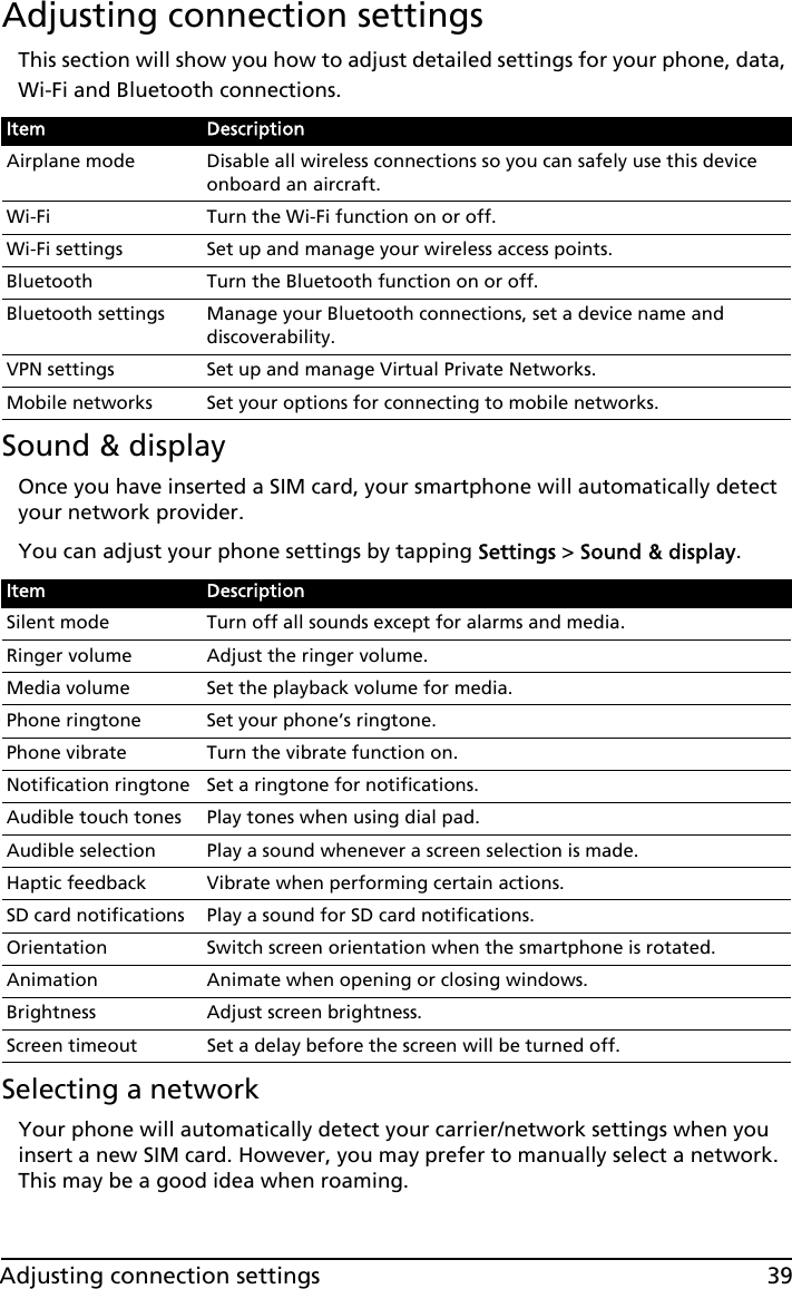 39Adjusting connection settingsAdjusting connection settingsThis section will show you how to adjust detailed settings for your phone, data, Wi-Fi and Bluetooth connections.Sound &amp; displayOnce you have inserted a SIM card, your smartphone will automatically detect your network provider.You can adjust your phone settings by tapping Settings &gt; Sound &amp; display.Selecting a networkYour phone will automatically detect your carrier/network settings when you insert a new SIM card. However, you may prefer to manually select a network. This may be a good idea when roaming.Item DescriptionAirplane mode Disable all wireless connections so you can safely use this device onboard an aircraft.Wi-Fi Turn the Wi-Fi function on or off.Wi-Fi settings Set up and manage your wireless access points.Bluetooth Turn the Bluetooth function on or off.Bluetooth settings Manage your Bluetooth connections, set a device name and discoverability.VPN settings Set up and manage Virtual Private Networks.Mobile networks Set your options for connecting to mobile networks.Item DescriptionSilent mode Turn off all sounds except for alarms and media.Ringer volume Adjust the ringer volume.Media volume Set the playback volume for media.Phone ringtone Set your phone’s ringtone.Phone vibrate Turn the vibrate function on.Notification ringtone Set a ringtone for notifications.Audible touch tones Play tones when using dial pad.Audible selection Play a sound whenever a screen selection is made.Haptic feedback Vibrate when performing certain actions.SD card notifications Play a sound for SD card notifications.Orientation Switch screen orientation when the smartphone is rotated.Animation Animate when opening or closing windows.Brightness Adjust screen brightness.Screen timeout Set a delay before the screen will be turned off.