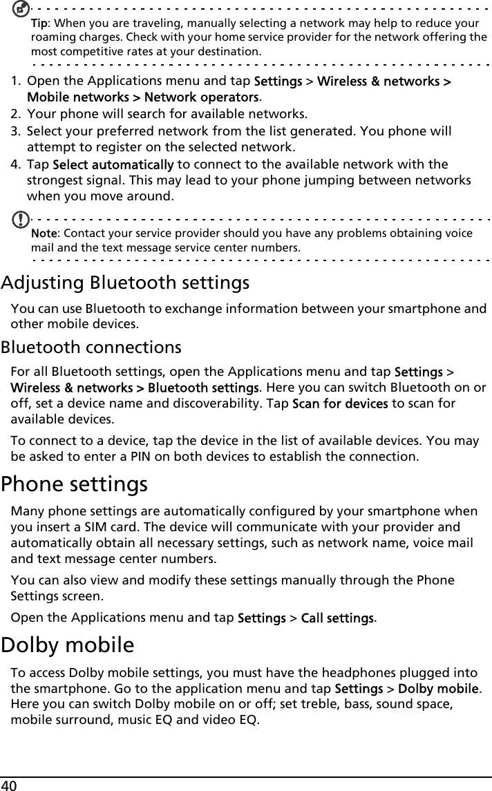 40Tip: When you are traveling, manually selecting a network may help to reduce your roaming charges. Check with your home service provider for the network offering the most competitive rates at your destination.1. Open the Applications menu and tap Settings &gt; Wireless &amp; networks &gt; Mobile networks &gt; Network operators.2. Your phone will search for available networks.3. Select your preferred network from the list generated. You phone will attempt to register on the selected network.4. Tap Select automatically to connect to the available network with the strongest signal. This may lead to your phone jumping between networks when you move around.Note: Contact your service provider should you have any problems obtaining voice mail and the text message service center numbers.Adjusting Bluetooth settingsYou can use Bluetooth to exchange information between your smartphone and other mobile devices.Bluetooth connectionsFor all Bluetooth settings, open the Applications menu and tap Settings &gt; Wireless &amp; networks &gt; Bluetooth settings. Here you can switch Bluetooth on or off, set a device name and discoverability. Tap Scan for devices to scan for available devices.To connect to a device, tap the device in the list of available devices. You may be asked to enter a PIN on both devices to establish the connection.Phone settingsMany phone settings are automatically configured by your smartphone when you insert a SIM card. The device will communicate with your provider and automatically obtain all necessary settings, such as network name, voice mail and text message center numbers.You can also view and modify these settings manually through the Phone Settings screen.Open the Applications menu and tap Settings &gt; Call settings.Dolby mobileTo access Dolby mobile settings, you must have the headphones plugged into the smartphone. Go to the application menu and tap Settings &gt; Dolby mobile. Here you can switch Dolby mobile on or off; set treble, bass, sound space, mobile surround, music EQ and video EQ.