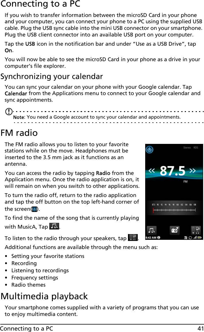 41Connecting to a PCConnecting to a PCIf you wish to transfer information between the microSD Card in your phone and your computer, you can connect your phone to a PC using the supplied USB cable. Plug the USB sync cable into the mini USB connector on your smartphone. Plug the USB client connector into an available USB port on your computer. Tap the USB icon in the notification bar and under “Use as a USB Drive”, tap On.You will now be able to see the microSD Card in your phone as a drive in your computer’s file explorer.Synchronizing your calendarYou can sync your calendar on your phone with your Google calendar. Tap Calendar from the Applications menu to connect to your Google calendar and sync appointments.Note: You need a Google account to sync your calendar and appointments.FM radioThe FM radio allows you to listen to your favorite stations while on the move. Headphones must be inserted to the 3.5 mm jack as it functions as an antenna.You can access the radio by tapping Radio from the Application menu. Once the radio application is on, it will remain on when you switch to other applications.To turn the radio off, return to the radio application and tap the off button on the top left-hand corner of the screen( ).To find the name of the song that is currently playing with MusicA, Tap  .To listen to the radio through your speakers, tap  .Additional functions are available through the menu such as:• Setting your favorite stations• Recording• Listening to recordings• Frequency settings• Radio themesMultimedia playbackYour smartphone comes supplied with a variety of programs that you can use to enjoy multimedia content.
