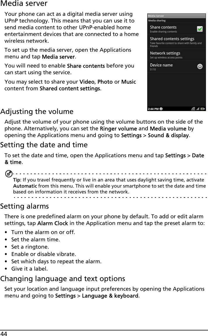 44Media serverYour phone can act as a digital media server using UPnP technology. This means that you can use it to send media content to other UPnP-enabled home entertainment devices that are connected to a home wireless network.To set up the media server, open the Applications menu and tap Media server.You will need to enable Share contents before you can start using the service.You may select to share your Video, Photo or Music content from Shared content settings.  Adjusting the volumeAdjust the volume of your phone using the volume buttons on the side of the phone. Alternatively, you can set the Ringer volume and Media volume by opening the Applications menu and going to Settings &gt; Sound &amp; display.Setting the date and timeTo set the date and time, open the Applications menu and tap Settings &gt; Date &amp; time.Tip: If you travel frequently or live in an area that uses daylight saving time, activate Automatic from this menu. This will enable your smartphone to set the date and time based on information it receives from the network.Setting alarmsThere is one predefined alarm on your phone by default. To add or edit alarm settings, tap Alarm Clock in the Application menu and tap the preset alarm to:• Turn the alarm on or off.• Set the alarm time.• Set a ringtone.• Enable or disable vibrate.• Set which days to repeat the alarm.• Give it a label.Changing language and text optionsSet your location and language input preferences by opening the Applications menu and going to Settings &gt; Language &amp; keyboard.