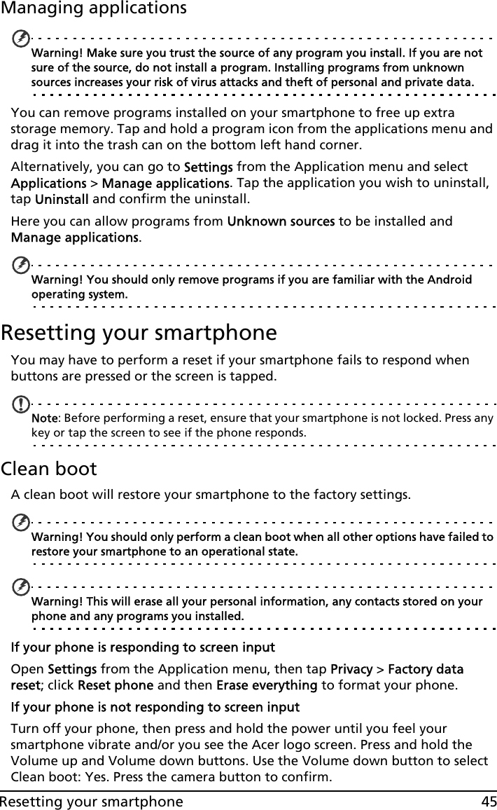 45Resetting your smartphoneManaging applicationsWarning! Make sure you trust the source of any program you install. If you are not sure of the source, do not install a program. Installing programs from unknown sources increases your risk of virus attacks and theft of personal and private data.You can remove programs installed on your smartphone to free up extra storage memory. Tap and hold a program icon from the applications menu and drag it into the trash can on the bottom left hand corner. Alternatively, you can go to Settings from the Application menu and select Applications &gt; Manage applications. Tap the application you wish to uninstall, tap Uninstall and confirm the uninstall.Here you can allow programs from Unknown sources to be installed and Manage applications.Warning! You should only remove programs if you are familiar with the Android operating system.Resetting your smartphoneYou may have to perform a reset if your smartphone fails to respond when buttons are pressed or the screen is tapped.Note: Before performing a reset, ensure that your smartphone is not locked. Press any key or tap the screen to see if the phone responds.Clean bootA clean boot will restore your smartphone to the factory settings.Warning! You should only perform a clean boot when all other options have failed to restore your smartphone to an operational state.Warning! This will erase all your personal information, any contacts stored on your phone and any programs you installed.If your phone is responding to screen inputOpen Settings from the Application menu, then tap Privacy &gt; Factory data reset; click Reset phone and then Erase everything to format your phone.If your phone is not responding to screen inputTurn off your phone, then press and hold the power until you feel your smartphone vibrate and/or you see the Acer logo screen. Press and hold the Volume up and Volume down buttons. Use the Volume down button to select Clean boot: Yes. Press the camera button to confirm.
