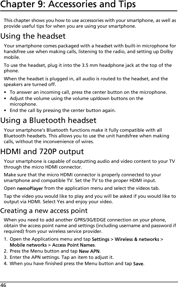 46Chapter 9: Accessories and TipsThis chapter shows you how to use accessories with your smartphone, as well as provide useful tips for when you are using your smartphone.Using the headsetYour smartphone comes packaged with a headset with built-in microphone for handsfree use when making calls, listening to the radio, and setting up Dolby mobile.To use the headset, plug it into the 3.5 mm headphone jack at the top of the phone.When the headset is plugged in, all audio is routed to the headset, and the speakers are turned off.• To answer an incoming call, press the center button on the microphone.• Adjust the volume using the volume up/down buttons on the microphone.• End the call by pressing the center button again.Using a Bluetooth headsetYour smartphone’s Bluetooth functions make it fully compatible with all Bluetooth headsets. This allows you to use the unit handsfree when making calls, without the inconvenience of wires.HDMI and 720P outputYour smartphone is capable of outputting audio and video content to your TV through the micro HDMI connector.Make sure that the micro HDMI connector is properly connected to your smartphone and compatible TV. Set the TV to the proper HDMI input.Open nemoPlayer from the application menu and select the videos tab.Tap the video you would like to play and you will be asked if you would like to output via HDMI. Select Yes and enjoy your video.Creating a new access pointWhen you need to add another GPRS/3G/EDGE connection on your phone, obtain the access point name and settings (including username and password if required) from your wireless service provider.1. Open the Applications menu and tap Settings &gt; Wireless &amp; networks &gt; Mobile networks &gt; Access Point Names.2. Press the Menu button and tap New APN.3. Enter the APN settings. Tap an item to adjust it.4. When you have finished press the Menu button and tap Save.