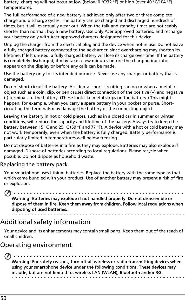 50battery, charging will not occur at low (below 0 °C/32 °F) or high (over 40 °C/104 °F) temperatures.The full performance of a new battery is achieved only after two or three complete charge and discharge cycles. The battery can be charged and discharged hundreds of times, but it will eventually wear out. When the talk and standby times are noticeably shorter than normal, buy a new battery. Use only Acer approved batteries, and recharge your battery only with Acer approved chargers designated for this device.Unplug the charger from the electrical plug and the device when not in use. Do not leave a fully charged battery connected to the ac charger, since overcharging may shorten its lifetime. If left unused, a fully charged battery will lose its charge over time. If the battery is completely discharged, it may take a few minutes before the charging indicator appears on the display or before any calls can be made.Use the battery only for its intended purpose. Never use any charger or battery that is damaged.Do not short-circuit the battery. Accidental short-circuiting can occur when a metallic object such as a coin, clip, or pen causes direct connection of the positive (+) and negative (-) terminals of the battery. (These look like metal strips on the battery.) This might happen, for example, when you carry a spare battery in your pocket or purse. Short-circuiting the terminals may damage the battery or the connecting object.Leaving the battery in hot or cold places, such as in a closed car in summer or winter conditions, will reduce the capacity and lifetime of the battery. Always try to keep the battery between 15 °C and 25 °C (59 °F and 77 °F). A device with a hot or cold battery may not work temporarily, even when the battery is fully charged. Battery performance is particularly limited in temperatures well below freezing.Do not dispose of batteries in a fire as they may explode. Batteries may also explode if damaged. Dispose of batteries according to local regulations. Please recycle when possible. Do not dispose as household waste.Replacing the battery packYour smartphone uses lithium batteries. Replace the battery with the same type as that which came bundled with your product. Use of another battery may present a risk of fire or explosion.Warning! Batteries may explode if not handled properly. Do not disassemble or dispose of them in fire. Keep them away from children. Follow local regulations when disposing of used batteries.Additional safety informationYour device and its enhancements may contain small parts. Keep them out of the reach of small children.Operating environmentWarning! For safety reasons, turn off all wireless or radio transmitting devices when using your smartphone device under the following conditions. These devices may include, but are not limited to: wireless LAN (WLAN), Bluetooth and/or 3G.