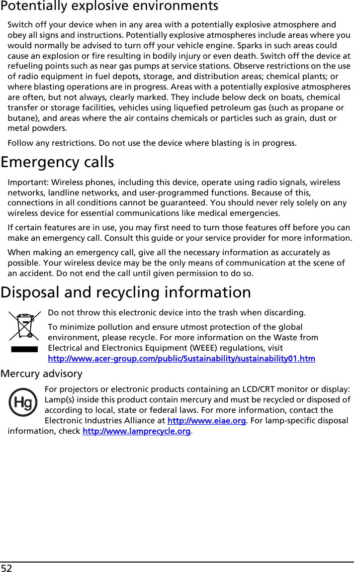 52Potentially explosive environmentsSwitch off your device when in any area with a potentially explosive atmosphere and obey all signs and instructions. Potentially explosive atmospheres include areas where you would normally be advised to turn off your vehicle engine. Sparks in such areas could cause an explosion or fire resulting in bodily injury or even death. Switch off the device at refueling points such as near gas pumps at service stations. Observe restrictions on the use of radio equipment in fuel depots, storage, and distribution areas; chemical plants; or where blasting operations are in progress. Areas with a potentially explosive atmospheres are often, but not always, clearly marked. They include below deck on boats, chemical transfer or storage facilities, vehicles using liquefied petroleum gas (such as propane or butane), and areas where the air contains chemicals or particles such as grain, dust or metal powders. Follow any restrictions. Do not use the device where blasting is in progress.Emergency callsImportant: Wireless phones, including this device, operate using radio signals, wireless networks, landline networks, and user-programmed functions. Because of this, connections in all conditions cannot be guaranteed. You should never rely solely on any wireless device for essential communications like medical emergencies.If certain features are in use, you may first need to turn those features off before you can make an emergency call. Consult this guide or your service provider for more information.When making an emergency call, give all the necessary information as accurately as possible. Your wireless device may be the only means of communication at the scene of an accident. Do not end the call until given permission to do so.Disposal and recycling informationDo not throw this electronic device into the trash when discarding.To minimize pollution and ensure utmost protection of the global environment, please recycle. For more information on the Waste from Electrical and Electronics Equipment (WEEE) regulations, visit  http://www.acer-group.com/public/Sustainability/sustainability01.htmMercury advisoryFor projectors or electronic products containing an LCD/CRT monitor or display: Lamp(s) inside this product contain mercury and must be recycled or disposed of according to local, state or federal laws. For more information, contact the Electronic Industries Alliance at http://www.eiae.org. For lamp-specific disposal information, check http://www.lamprecycle.org.