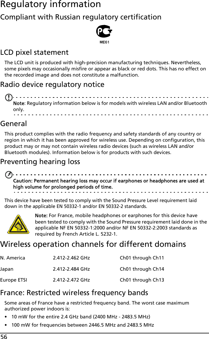 56Regulatory informationCompliant with Russian regulatory certificationLCD pixel statementThe LCD unit is produced with high-precision manufacturing techniques. Nevertheless, some pixels may occasionally misfire or appear as black or red dots. This has no effect on the recorded image and does not constitute a malfunction.Radio device regulatory noticeNote: Regulatory information below is for models with wireless LAN and/or Bluetooth only.GeneralThis product complies with the radio frequency and safety standards of any country or region in which it has been approved for wireless use. Depending on configuration, this product may or may not contain wireless radio devices (such as wireless LAN and/or Bluetooth modules). Information below is for products with such devices.Preventing hearing lossCaution: Permanent hearing loss may occur if earphones or headphones are used at high volume for prolonged periods of time.This device have been tested to comply with the Sound Pressure Level requirement laid down in the applicable EN 50332-1 and/or EN 50332-2 standards. Note: For France, mobile headphones or earphones for this device have been tested to comply with the Sound Pressure requirement laid done in the applicable NF EN 50332-1:2000 and/or NF EN 50332-2:2003 standards as required by French Article L. 5232-1.Wireless operation channels for different domainsFrance: Restricted wireless frequency bandsSome areas of France have a restricted frequency band. The worst case maximum authorized power indoors is:• 10 mW for the entire 2.4 GHz band (2400 MHz - 2483.5 MHz)• 100 mW for frequencies between 2446.5 MHz and 2483.5 MHzN. America 2.412-2.462 GHz Ch01 through Ch11Japan 2.412-2.484 GHz Ch01 through Ch14Europe ETSI 2.412-2.472 GHz Ch01 through Ch13