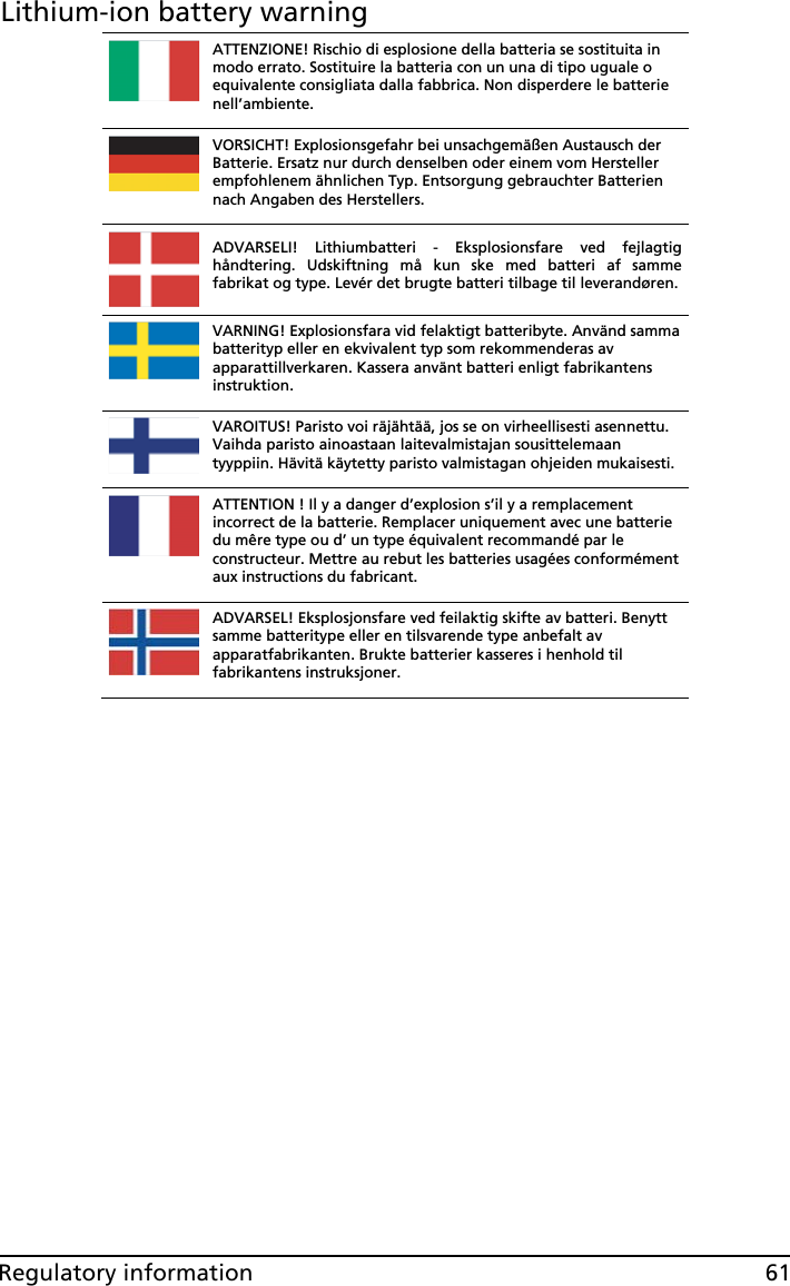 61Regulatory informationLithium-ion battery warningATTENZIONE! Rischio di esplosione della batteria se sostituita in modo errato. Sostituire la batteria con un una di tipo uguale o equivalente consigliata dalla fabbrica. Non disperdere le batterie nell’ambiente. VORSICHT! Explosionsgefahr bei unsachgemäßen Austausch der Batterie. Ersatz nur durch denselben oder einem vom Hersteller empfohlenem ähnlichen Typ. Entsorgung gebrauchter Batterien nach Angaben des Herstellers. ADVARSELI! Lithiumbatteri - Eksplosionsfare ved fejlagtig håndtering. Udskiftning må kun ske med batteri af samme fabrikat og type. Levér det brugte batteri tilbage til leverandøren.VARNING! Explosionsfara vid felaktigt batteribyte. Använd samma batterityp eller en ekvivalent typ som rekommenderas av apparattillverkaren. Kassera använt batteri enligt fabrikantens instruktion. VAROITUS! Paristo voi räjähtää, jos se on virheellisesti asennettu. Vaihda paristo ainoastaan laitevalmistajan sousittelemaan tyyppiin. Hävitä käytetty paristo valmistagan ohjeiden mukaisesti. ATTENTION ! Il y a danger d’explosion s’il y a remplacement incorrect de la batterie. Remplacer uniquement avec une batterie du mêre type ou d’ un type équivalent recommandé par le constructeur. Mettre au rebut les batteries usagées conformément aux instructions du fabricant. ADVARSEL! Eksplosjonsfare ved feilaktig skifte av batteri. Benytt samme batteritype eller en tilsvarende type anbefalt av apparatfabrikanten. Brukte batterier kasseres i henhold til fabrikantens instruksjoner. 