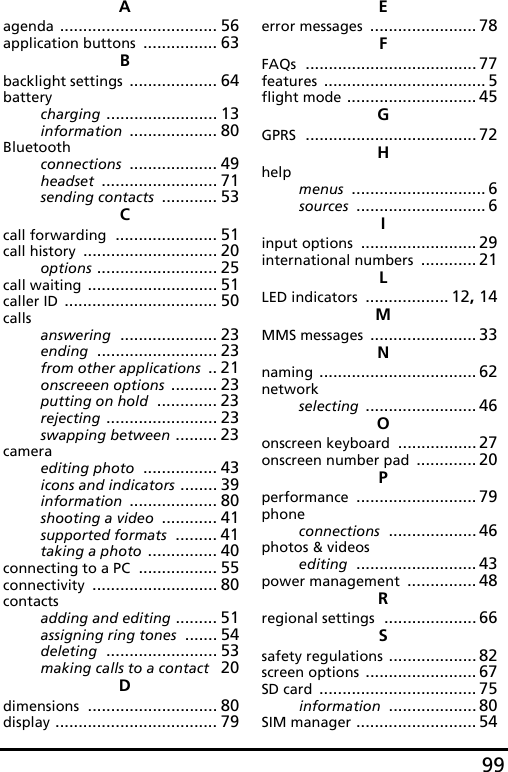 99Aagenda .................................. 56application buttons ................ 63Bbacklight settings ................... 64batterycharging ........................ 13information ................... 80Bluetoothconnections ................... 49headset ......................... 71sending contacts ............ 53Ccall forwarding ...................... 51call history ............................. 20options .......................... 25call waiting ............................ 51caller ID ................................. 50callsanswering ..................... 23ending .......................... 23from other applications .. 21onscreeen options .......... 23putting on hold ............. 23rejecting ........................ 23swapping between ......... 23cameraediting photo ................ 43icons and indicators ........ 39information ................... 80shooting a video ............ 41supported formats ......... 41taking a photo ............... 40connecting to a PC ................. 55connectivity ........................... 80contactsadding and editing ......... 51assigning ring tones ....... 54deleting ........................ 53making calls to a contact 20Ddimensions ............................ 80display ................................... 79Eerror messages ....................... 78FFAQs ..................................... 77features ................................... 5flight mode ............................ 45GGPRS ..................................... 72Hhelpmenus ............................. 6sources ............................ 6Iinput options ......................... 29international numbers ............ 21LLED indicators .................. 12, 14MMMS messages ....................... 33Nnaming .................................. 62networkselecting ........................ 46Oonscreen keyboard ................. 27onscreen number pad ............. 20Pperformance .......................... 79phoneconnections ................... 46photos &amp; videosediting .......................... 43power management ............... 48Rregional settings .................... 66Ssafety regulations ................... 82screen options ........................ 67SD card .................................. 75information ................... 80SIM manager .......................... 54