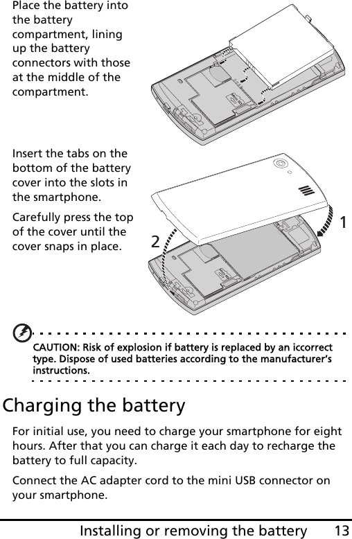 13Installing or removing the batteryPlace the battery into the battery compartment, lining  up the battery connectors with those at the middle of the compartment.12Insert the tabs on the bottom of the battery cover into the slots in the smartphone. Carefully press the top of the cover until the cover snaps in place.CAUTION: Risk of explosion if battery is replaced by an iccorrect type. Dispose of used batteries according to the manufacturer’s instructions.Charging the batteryFor initial use, you need to charge your smartphone for eight hours. After that you can charge it each day to recharge the battery to full capacity.Connect the AC adapter cord to the mini USB connector on your smartphone.