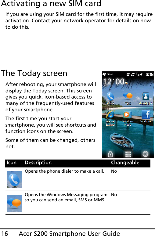 Acer S200 Smartphone User Guide16Activating a new SIM cardIf you are using your SIM card for the first time, it may require activation. Contact your network operator for details on how to do this.The Today screenAfter rebooting, your smartphone will display the Today screen. This screen gives you quick, icon-based access to many of the frequently-used features of your smartphone.The first time you start your smartphone, you will see shortcuts and function icons on the screen.Some of them can be changed, others not. Icon Description ChangeableOpens the phone dialer to make a call. NoOpens the Windows Messaging program so you can send an email, SMS or MMS.No