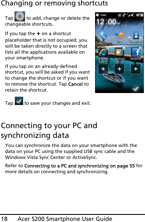 Acer S200 Smartphone User Guide18Changing or removing shortcutsTap   to add, change or delete the changeable shortcuts.If you tap the + on a shortcut placeholder that is not occupied, you will be taken directly to a screen that lists all the applications available on your smartphone.If you tap on an already-defined shortcut, you will be asked if you want to change the shortcut or if you want to remove the shortcut. Tap Cancel to retain the shortcut.Tap   to save your changes and exit.Connecting to your PC and synchronizing dataYou can synchronize the data on your smartphone with the data on your PC using the supplied USB sync cable and the Windows Vista Sync Center or ActiveSync.Refer to Connecting to a PC and synchronizing on page 55 for more details on connecting and synchronizing.