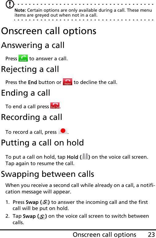 23Onscreen call optionsNote: Certain options are only available during a call. These menu items are greyed out when not in a call.Onscreen call optionsAnswering a callPress   to answer a call.Rejecting a callPress the End button or   to decline the call.Ending a callTo end a call press  .Recording a callTo record a call, press  .Putting a call on holdTo put a call on hold, tap Hold ( ) on the voice call screen. Tap again to resume the call.Swapping between callsWhen you receive a second call while already on a call, a notifi-cation message will appear.1. Press Swap ( ) to answer the incoming call and the first call will be put on hold.2. Tap Swap ( ) on the voice call screen to switch between calls.