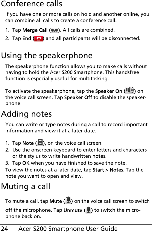 Acer S200 Smartphone User Guide24Conference callsIf you have one or more calls on hold and another online, you can combine all calls to create a conference call.1. Tap Merge Call ( ). All calls are combined.2. Tap End ( ) and all participants will be disconnected.Using the speakerphoneThe speakerphone function allows you to make calls without having to hold the Acer S200 Smartphone. This handsfree function is especially useful for multitasking.To activate the speakerphone, tap the Speaker On ( ) on the voice call screen. Tap Speaker Off to disable the speaker-phone.Adding notesYou can write or type notes during a call to record important information and view it at a later date.1. Tap Note ( ), on the voice call screen.2. Use the onscreen keyboard to enter letters and characters or the stylus to write handwritten notes.3. Tap OK when you have finished to save the note.To view the notes at a later date, tap Start &gt; Notes. Tap the note you want to open and view.Muting a callTo mute a call, tap Mute ( ) on the voice call screen to switch off the microphone. Tap Unmute ( ) to switch the micro-phone back on.